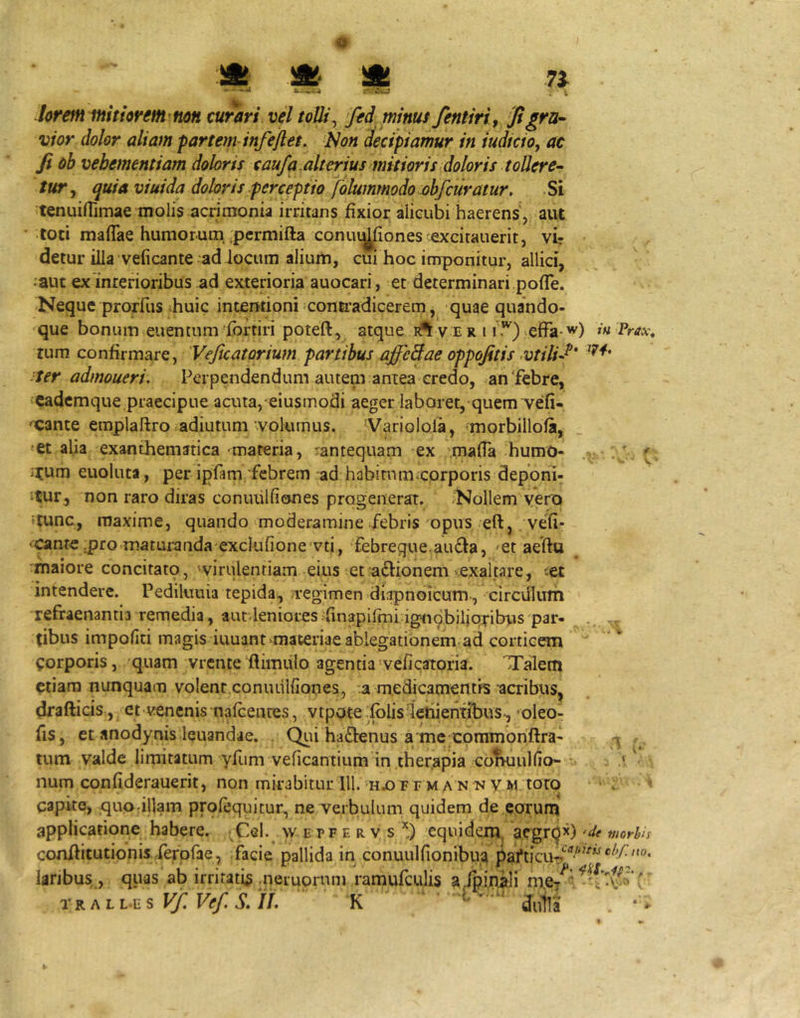 ii! ii!- ii! 7i “ • c. CmJ ^ hreffunitiorem mn curari vel toUi^ fed minus fentiri, Jigra^ vior dolor aliam partetn infejlet. 'Non decipiamur in iudicio, ac Ji ob vehementiam doloris caufa alterius mitioris Moris tollere- tur^ quia viuida doloris perceptio folummodo obfcuratur. Si tenuifTimae molis acrimonia irritans fixior alicubi haerens , aut •toti maflae humorum, .pcrmifta conuij^ones excitauerit, vir detur illa veficante ad locum alium, cui hoc imponitur, allici, •aut ex'interioribus ad exterioria auocari, et determinari pofle. Neque prorfus ihuic intentioni conti^adicerem, quae quando- que bonum euentum fbrtiri poteft, atque v e r 11 .*^) vcfFa-^^) i» Prax, rum confirmare, 'Veficatorium partibus affeBae oppojitis >vtilu^' :ter admoueri. Perpendendum autem antea credo, an'febre, cadcmque.praecipue acuta, eiusmodi aeger labaret, quem vefi- 'Cante eraplaftro adiutum •volumus. 'Varioloia, morbillofa, «et alia exanthematica -materia, rantequam ex .mafla humO- i^um euoluta, per ipfam febrem ad habimm^corporis deponi- tur, non raro diras conuiilfiones progenerat. -Nollem vero 'tunc, maxime, quando moderamine febris 'opus eft, vefi- ‘Cante jpro maturanda exclufioncvti, febreque.au£la, 'Ct aedu rmaiore concitatp, wiriilentiam eius et adlionem >exaltare, -et intendere. Pediluuia tepida, regimen diapnoicum , circillum refraenantia remedia, aut.leniores-finapirmi ignqbilioribus par- tibus impofiti magis iuuant^materiae ablegationem-ad corticem ^:orporis, quam vrcnte flimiilo agentia'veficatoria. 'Talem etiam nunquam volent conuulfiones, :a medicamentis acribus, drafticis , et venenis nafcenres, vtpote folislenientibus, 'oleo- fis, et anodynis leuandae. (^li ha£lenus a me commonftra- tum valde limitatum yfum veficantium in ther,apia coIhiuIIio- num confiderauerit, non mirabitur lll.-hu^ f e m a n n v m toro capite, quotillam prolequitur, ne verbulum quidem de eorum applicatione habere. ;CeI.^ w e pf e r v s *) equidem, aegrq^) <de morlis conflitutionis -ferpfae, facie pallida in conuulfionibua laribus, , quas ab irritati^ .neruornm ramufculis a/pipali mc/‘' rKALLES Vf, Ve/. S, if. K . • ^'