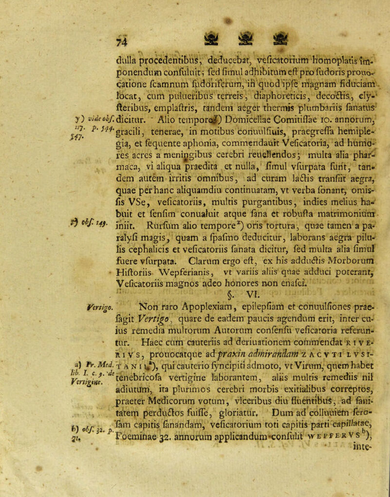 ^ ^ ^ ^ tfhf. tj^j. clulla procedentibus, deducebat, vericatonum homoplaus im- ponendum confliluit; fed fimul adhibitum cft pro fudoris prouo- qatione fcamnum fuddnferum,'in‘quod ipfe magnam fiduciam focat, cum pulueribus terreis, diaphoreticis, deccjrflis., cly-’ fteribus, emplaftris, tandem aeger thermis plumbariis fanatus' y) W<ff6^y;(Jicitur. ' Alio tcinpor(^) Domicellae Comitifiae lo. annorum^ tenerae, in motibus coriuulfiuis, praegrefia hemiple- gia, et fequente aphonia, commendauit Veficatoria, ad hurrio- res acres a meningibus cerebri reuellendos; multa alia phaf- inaca, vi aliqua praedita et nulla, fimul vfurpata fuiit, tan* dem autem irritis omnibus, ad curam laflis tranfiit aegra, quae per hanc aliquamdiu continuatam, vt verba fonant, omis- fis VSe, veficatoriis, multis purgantibus, indies melius ha- buit et (enfim conualuit atque fana et robufta matrimonium miit. Rurfiim alio tempore^) oris tortura, quae tamen a pa- ratyfi magis, quam a fpafmo deducitur, laborans aegra pilu- lis cephalicis et veficatoriis fanata dicitur, fed multa alia fimul fuere vfurpata. Clarum ergo eft, ex his adducis Morborum • Hiftoriis- Wepferianis, vt variis aliis quae adduci poterant, Veficatoriis magnos adeo honores non enafci. §. VI. Vmigo. Non raro Apoplexiam, epilepfiam et cdnuulfiones prae- fagit Vertigo^ quare de eadem paucis agendum erit, inter cu- ius remedia multorum Autorum confenfu veficatoria referun- • tur. Haec cum cauteriis ad deriuationem commendat r i ve- ri v s, prouocatqne Bdpraxrn admirandam z a c v t r l v s i- a) Tr. Med. t A N 11**), qui cauteiio fyncipiti admoto, vt Virum,’ qnem habet Vcnigine’ ^^tenebricofa vertigine laborantem, aliis multis remediis nil adiutum, ita plurimos cerebri morbis exitialibus correptos, praeter Medicorum votum, vlceribus diu fiiiehtiBuS, ad fani- i tatem perdu£Ios fuifie, gloriatur. Dum ad colluuiem fero- f)) obf. z capitis fanandam, vcficatorium toti capitis parti capifi^»tae, >2u ^ Foeminae 32. annorum applicandum^^confulit wepfekvs ), in te-