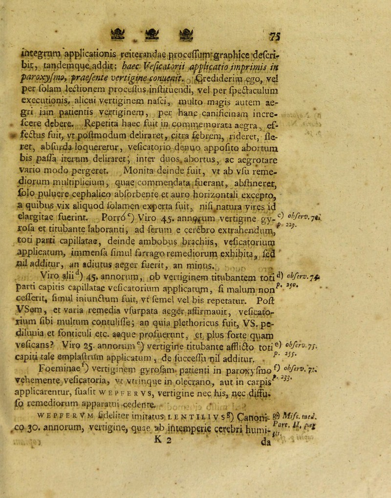 0tegram applicationis reiterandae procefratri-^graphice tJefcri- bii;, tandemqpeLaddk; haec Veficaiorii ap^iicatio imprimis in paroxyjmQy fraefente vertigine conumt. jf^grediderim .qgo, vel per folam ,Je(kionem procdius.-inftituendi, vel per fpefitaculum execiitionis, alicui vertiginem nafci, multo magis autem ae- gri iain patientis yertiginem, per hanc canificinam incre» icere debere. Repetita haec fuit in comipemorata aegra ^ ef- - fe6lus fuit, ytpoftmodurn deliraret, citra ^brera, rideret, fle- ret, abiuida loqueretur, vefleatorio denuo appofito abortum bis pafla ita-uin deliraret; inra’ duos.abortus, ac aegrotare vario modo pergerer. Monita deinde fuit, vt ab vfu reme- diorum multiplicium, quae commendata .fuerant, abflmeret, fclo puluere cephalico abforbente et auro horizontali excepto, a quibus vix aliquod folamen experta fuit, nifi,.natura yires id elargitae fuerint. Porrd*^) Viro 45. ann,9^'um vertigine gy-^^ rola et titubante laboranti, ad ferum e cerebro extrahendum,,^ j toti pacti capillatae, deinde ambobris brachiis, veficatoriun? applicatum, immenfa flmul farrago remediorum exhibitaji.ijbJ ' xjil additur, an adiucus aeger fuerit, an minus., Viro ajii‘^) 45. annorum, pb vertiginem titubantem ohferv.-^^i parti capitis capillatae veCcatorium appiicatujn, fi malum non^* ceflTerit, fimul iniunftum fuit, vt femel vel bis repetatur. Pofl VSom, et varia remedia vfurpata aeger; aifirmauit, veficatdr rium fibi multum contulifle; an quia plethoricus fuit, VS. pe- diluuia et fonticuli etc. aeque proRierunt, et^ plus forte quam veficans? Viro 25. annorumvertigine titubante affli61:o toti capid tale empiaftritm applicatum , de lucceflli nil additur. . Fpeminae ) vertiginem gyrplam. paiienti in paroKyfino^-^ yehemente veficatoria, vt vtiinque in olecrano, aut in carpis^ applicarentur, fuafit w e p f e r v s, vertigine nec his, nec d(fFu- £q remediorum apparatuiH:edeiire. . ' \ > wepfervm fideliter imitatus, lentilivsS) (Janom- ^ ,co 30. annorum, vertigine, quae ab jfitemperie cerebri humi-rf’ K 2 da