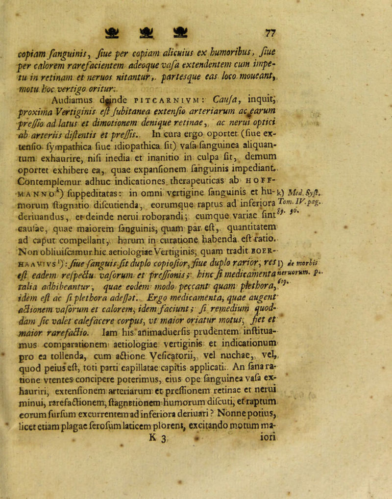 copiam/anguinis ^ fiue per capiam alicuius ex humoribus, fiue per calorem rarefacientem adeoque vafa extendentem cum impe- tu in retinam et neruos nitantur t. partesque eas, loco^moueanty motu, hoc vertigo oritur;. Audiamus dande pitcarnivm: Cauja, inquit^, proxima Vertiginis efljubitanea extenfio arteriarum aciarum preffio ad latus et dimotionem denique retinae y ac nerui optici ah arteriis dijlmtis et preffis,. In cura ergo oportet (fme ex- tenfio^ fympathica fiue idiopathica, fit) vala^fanguinea aliquan- tum. exhaurire, nifi inedia: et inanitio in; culpa'fit, demum oportet exhibere ea,, quae expanfionem fahguinis impediant*. Gbntemplemur. adhuc indicationes; therapeuticas- ab> h o F F- •M ANNo:^) fuppeditatasr in omni: vprtigine.(anguinis et hu-k) Med.Syg* morum llagnatio difcutienday eorumqueraptus, ad'inferiora deriuandus ,, et deinde nerui roborandi;; cumque variae fint ^ * cautae, quae maiorem (anguinis; quam par. eft',. quantitatem ad caput compellant,, harum in curatione habenda, eit catio.- Non obliui(camur.hic.aetioIogiae.Vertiginis; quarn tradit boer- HA A VI vs 'J-* Jiue /anguis.Jit duplo copioJior.^Jiue duplo rarior res\^ morlit eff eadem: refpeSlu^ va/orwm et' frejffonis r hinc Ji medie ament P* talia adhibeantur\ quae eodem- modo^ peccant! quam' pkthora/^^* idem eft ac fi plet hora adefjat,.^ Ergo medicamenta, quae augenP aBionem vaforum et calorem', idem/aciunt ;• fi\ remedium quod» dam fic valet calefacere corpus, vt maior oriatur motusi, fiet et maior. rarefaBio. lam his* animaduerfis prudentem, inftiiua- mus comparationem! aetiologiae^ vertiginis; et indicationum' pro ea tollenda, cum a£hone Veficatorii,, vel nuchae,, vel,, quod peius efi, toti parti capillatae capitis applicati;. An (anara^ tione vtentes concipere poterimus, cius ope (anguinea va(a ex- hauriri, extenfionem arteriarunr cc prefiionem retinae et nerui minui, rarefa£lionem, ftagnBti6ncm!humorum difcuti,etraptumj eorum furfum excurrentem ad inferiora deriuari ? Nonne potius,, licet etiam plagae ferofiim laticem plorent, excitando motum ma- K 3; • iori
