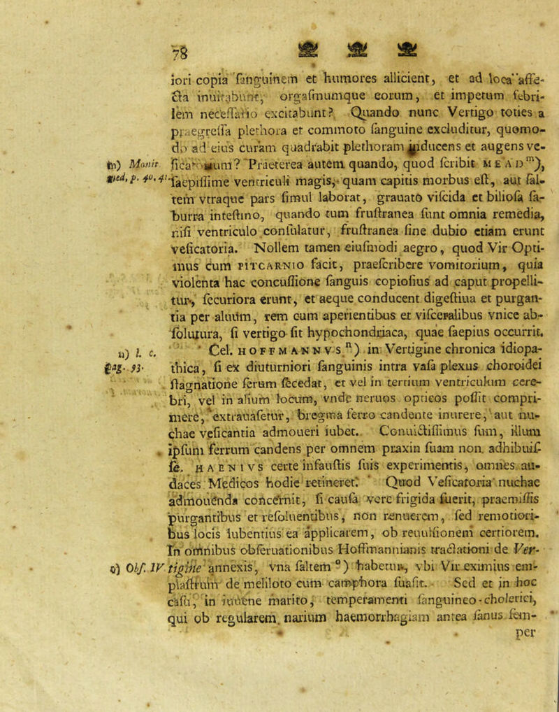 jori copia'fangiiinem et humores allicient, et ad loca’'affe- cia imiirabnrH:,- orgafinumque eorum, et impetum fabri- lem nece/Taiio excitabunt?. Quando nunc Vertigo toties a pri^egrelFa plerhora et commoto (anguine excluditur, quomo- do ad eius curam quadrabit pLethoram^iduccns et augens ve- tii) Masih jficato^um? 'Praeterea autem quando, quod fcribit m e a d illime vencrieuli magis,-quam capitis morbus eft, aui (al- tem vtraquc pars fimul laborat, grauatO vifcida ct biliola la- burra inteftino, quando tum fruftranea funt omnia remedia, nili ventriculo ^confulatur, fruftranea line dubio etiam erunt velicatoria. Nollem tarrien eiufmbdi aegro, quod Vir Opti- mus Cum piTCARNio facit, praelcribci^e vomitorium, quia violenta hac conculfione languis copiolius ad caput propelli- tur-, fecuriora «runt, et aeque conducent digeftiua et purgan- tia per aluiim, rem cum aperientibus er vifcepalibus vnice ab- ibliUura, (i vertigo fit hypochondriaca, quae faepius occurrit, u) l c, ' '' ■ Cei. H o F F M A N N v-s) dn Vertigine chronica idiopa- thica, fi ex diuturniori fanguinis intra vafa plexus choroidei i . ftagnatione lerum ^cedat, ct vel in terriuin ventriculum cere- ■ bri, vel in alium locrim, vnde neruos oprieos pofiit compri- mere, ^extrauafemr, bregma ferro candente inurere,'aut iiu- chae veficantia admoueri iubet.. CGiiuiclilliraus fum, illum * i|)fum ferrum^candens per omnem praxin fuam noa adhibuif fe. haenivs certe infauftis fuis experimemis, omnes au- daces Medicos hodie retineret' ‘ Quod Velicatoria’nuchae admolienda conceVnit, fi caiila vere frigida fuerit, praemilHs purgantibus etrelbluentibns, non renuerem, fed remotiori- bus locis iubentius ea applicarem, ob reuuKionem certiorem. Th omnibus obferuationibus Holfmanniiinis traclationi de Ver- Ohf. ir tigjfie annQxiS j vnafaltem ®) habetins., vbi Vir.eximius em- plaftiuhr de meliloto cum cam-phora fuafit. • Sed et in hoc cafui in ■iui')ene marito, temperamenti languineo-cholerici, qui ob regularem, narium haemorrhagiam antea lanus lem- per