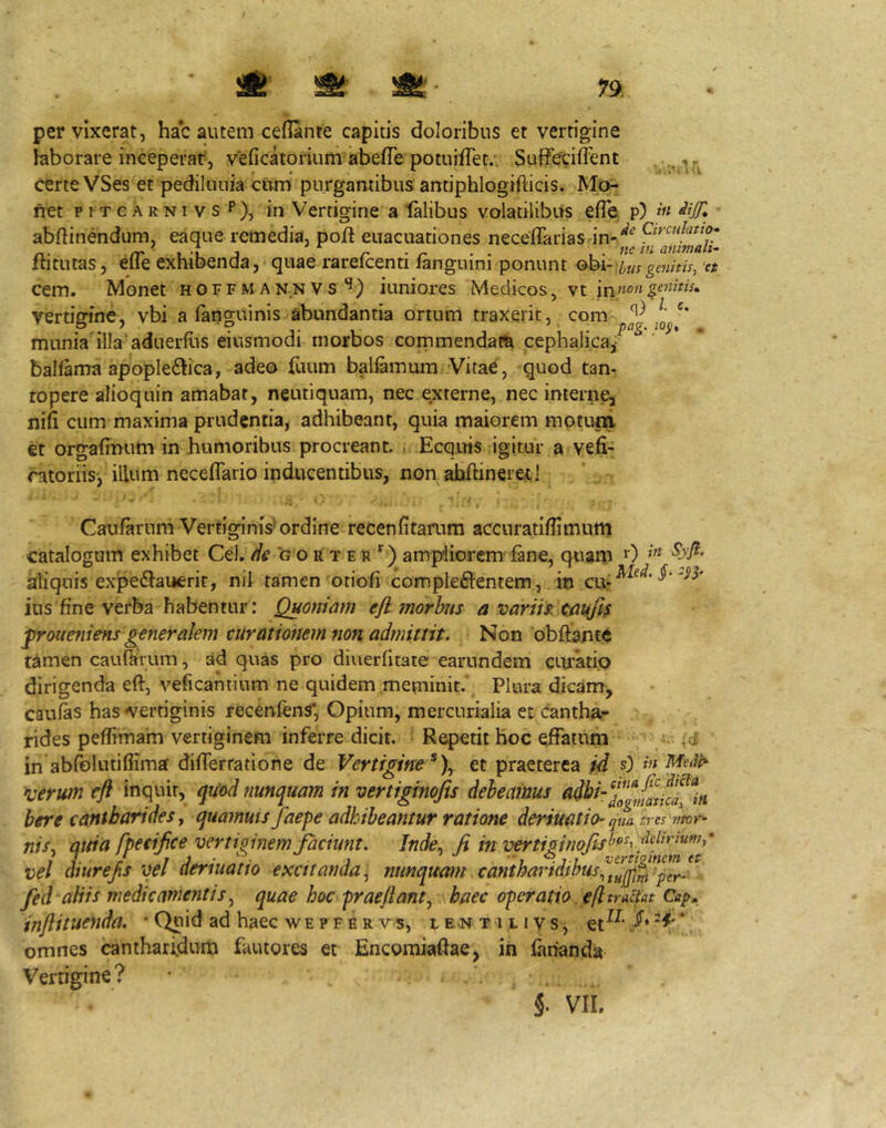1% pervixerat, hac autem ceflante capitis doioribus et vertigine laborare inceperat, veficatorium abefTe potuifTec., SaffetiiFent r certe VSes et pediluuia cum purgantibus antiphlogifticis. Mo- fret ptTCARNivsP), in Vertigine a talibus volatilibus efle p) abftinendum, eaque remedia, poft euacuationes neceffarias flitutas, efle exhibenda, quae rarefcenti fanguini ponunt o]A-,iusgenitis, et cem. Monet hoffm annVS iuniores Medicos, vt vertigine, vbi a (anguinis abundantia ortum traxerit, com munia illa aduerfirs eiusmodi morbos commendarn cephalica/ baKama apopleftica, adeo fuum baliamum Vitae, quod tan- fopere alioquin amabat, neutiquam, nec externe, nec interne^ nifi cum maxima prudentia, adhibeant, quia maiorem motum €t orgafmum in humoribus procreant. , Ecqms igitur a vefr Storiis/illum necefTario inducentibus, non abhineretl Caufaruni Vertiginis'ordine recenfitarum accuratiflimum catalogum exhibet C.t\, de g o li t e r ‘^) ampliorem'(ane, qtiam 0 aliquis expedlauerit, nil tamen otioli comple6lentem, in ius fine verba habentur; Quoniam eji morhus a variis: caujis jproueniens generalem curationem non admittit. Non bbffante tamen caurarum, ad quas pro diuerfitate earundem CLU’’atio dirigenda eft, veficahtium ne quidem meminit.\ Plura dicam-, caulas has vertiginis recenfens*, Opium, mercurialia et cantha- rides peffimam vertiginem inferre dicit. ■ Repetit hoc effatum (d in abfolntifiima dilferratione de Vertigine ^)y et praeterea id s) in *uerum efl inquit, qu'odnunquam in vertiginojis debeamus here cantharides j quamms faepe adhibeantur ratione dermatio- qua. ti-es /mr- nisy quia fpeeijice vertiginem Jaciunt. Inde^ Ji in vertiginojis^’^^^ vel diurefs vel denuatio excitanda y nunquam. canthaiidibuSy^/^^^^pH^- fed aliis medicamentis y quae hoc praejianty haec operatio efl tractat injlituenda. ‘Quid ad haec wepfer vs, iEvNtilivs, * omnes cantharidum fautores et Encomiaftae, in farianda Vertigine? VIL
