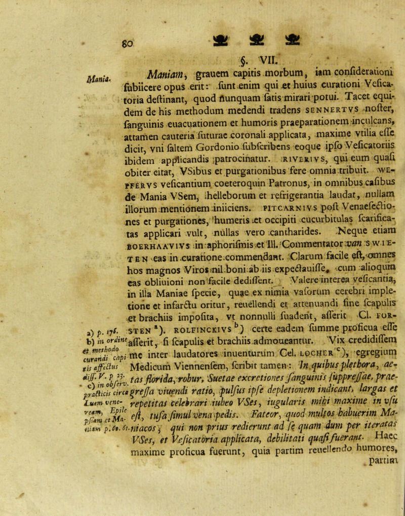 §. VII. .Ai4«/4W, ;grauem capitis .morbum, iam confideratloni iriama» Qp^s ^erit: Xunt enim qui jet huius curationi Vefica- 'toria deftinant, quod flunquam fatis mirari potui. Tacet equi- dem de his methodum medendi tradens sennertvs ..nofter, fanguinis euacuationem et humoris praeparationem inculcans, attamen cauteria futurae coronali.applicata, maxime vtilia dicit, vni falteni Gordonio fubfcribcns eoque ipfb Veficatoriis ibidem appfticandis ipatrocinatur. ;riverivs, qui eum quaft obiter citat, VSibus et purgationibus'fere omnia :tribuit. we- fFERVS veficantium. coeteroquin Patronus, in omnibus cafibus de Mania VSem, Ihelleborum et refrigerantia laudat, nullam illorumimemioneminiiciens. fitc/vrnivs poft Venacfc^lio- nes et purgationes, -humeris xt occipiti cucurbitulas fcarifica- tas applicari vult, nullas -vero .cantharides. :Neque etiam boerhAA’VIVs iin-aphorifmis .et ili, 'Commentator van s w i e- T E N eas in .curationexommendant. Clarum facile eft,'pinnes hos magnos Viros inil;boni;ab iis.expedauiffe.^ ..cum alioqum cas obliuioni nonifacilc dediflent. Valere interea veficanti^, in ilia Maniae fpecie, quae ex nimia vaforum cerebri imple- tione et infar£lu oritur, reuellendi et attenuandi fine fcapiilis €t brachiis impofita, vt nonnulli fuaderit, aflerit Cl. for- a) p. ijS- STEN ‘). ROLFiNCKivs ccrtc eadem fumme proficua efie b) m ordine^ f^apuiis et brachiis.admoueantur. 'Vix credidiffera %randrclpi ^^ inter laudatores 'inuenturum'Gei. locher *^), ^egregium llsafectus Medicuifi Viennenfem, fcribit tamen: -Jn,quibusplethora, ae^. ^ t as florida^ robur, 'Suetae excretiones fangumis fupprej/ae, prae- pra?t\cis circa grejja viuetidi ratio^ pulfus ipfe depletionem indicant, largas et Lutmvene- yepeiitas Celebrari iuheo VSes^ iugularis mihi maxime in vfu ct^m- fmulvena pedis. Fateor, quod mulfos habuerim Ma- niaw p.st. Si. ni acosqui non prius redierunt ad fe quam dum per iteratas VSeSy et Vjeficatoria applicata, debilitati quafifuerant- Haec maxime proficua fuerunt, quia partim reuellendo humorp, . partim