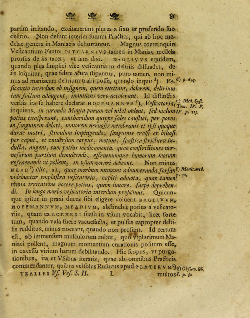partim irritando, «xcitauerunt plures a fixo et profundo ftio delirio. Jvlon defunt interim furami Pra£iici, qui ab hoc mer delae genere in Maniacis dehortantur. Magnus coeteroquia Veficantium Fautor p i t c A r n i v s tamen in Maniae medela prorfus de iis tacet; vt iam dixi. b-a g l i v v s equidem,^ quando plus fimplici vice yeficantia in deliriis diflliadet, de iis loquitur, quae febre a^uta ftipantur, puto tamen, non mi- nus ad maniacum delirium trahi polfe, quando inquit -P’ ficantia interdwn oh injignem^ quem excitant^ dolorem^ delirium tam facium adaugent ^ imminens vero accelerant. Id diftinftis verbis ita fe habere declarat h o f f m a n n v s ®), l^tjicatoriaf^^^^^jy^^ inquiens, in curanda Mania farum vel nihil valent, fed malumiy, 2z]. potius exafperant., cantharidum quippe fales cauflici.^ per poros in fanguinem delati.^ maiorem neruojis membranis et ipji quoque^ durae matri, flimulum impingendo, fan^uinis crajji et bilioji per caput, et vniutrfum corpus, motum, fpaflica ftriBura in- duBa, augent, cum potius medicamenta, quae conJlriBiones ner- vofavum partium aemukendi, ejfraenumque humorum motum refraenandi vi pollentj in vfum vocari debeant. Non minus- w E A D ilhs, ait, quae morbum minuunt adnumerandaforfan^^^^^^*^' videbuntur emplaflra veftcatoria, capiti admota, quae tamen^' tdmia irritatione nocere potius, quam iuuare, faepe deprehen- di. In longo morbo vejicatoria interdum profciunt. Qtiicun-. que igitur in praxi duces fibi eligere voluerit baglivvm, hofpmannvm, ME4DIVM, abftinebit potius a' veficato- riis, quam ea loc he r i fuafu in vfum vocabit, licet forte tum, quando vafa fuere vacuefada, et pulfits eapropter debi- lis redditus, minus noceant, quando non profunt. Id certum eft, ©b immenfum mulculorum robur, qu(?9tpl«rimumMa- niaci pollent, magnum momentum curationis politum eflc, in excefiu virium harum debilitando. Hic fcopus, vt purga- tionibus, ita et VSibus iteratis, quae ab-omnibus Praflicis. commendantur, quibus velfolus Rufticus apud ? l a t e r v TjiMiu$VfVef.S,IL L multos/. ^ ‘