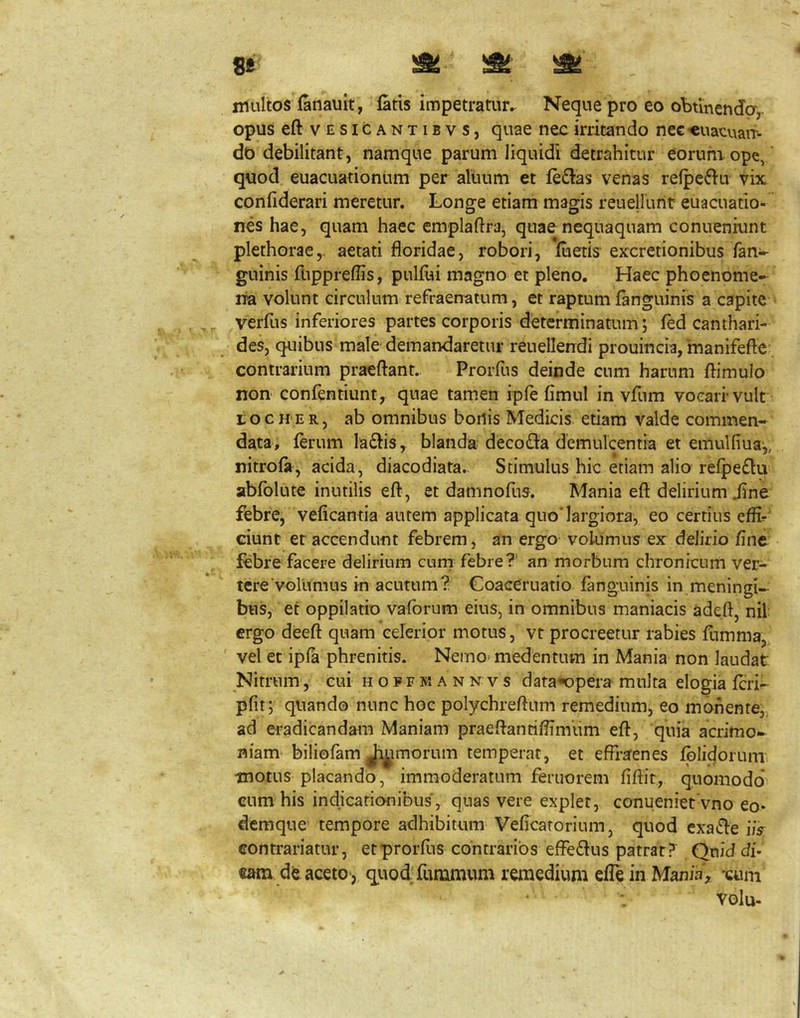 8E ^ ^ multos fatiauit, faris impetratur. Neque pro eo obtinenda,- opus eftvESiCANTiBvs, quac nec irritando nee «uacnaii- do debilitant, namque parum liquidi detrahitur eorum ope,' quod euacuationum per alivum et fe£ias venas refpcfiu vix confiderari meretur. Longe etiam magis reuellurit euacuatio- nes hae, quam haec emplartra, quae nequaquam conueniunt plethorae,. aetati floridae, robori, fuetis excretionibus fan- guinis fnppreflis, pulfui magno et pleno. Haec phoenome- lia volunt circulum refraenatum, et raptum fanguinis a capite ^ verfus inferiores partes corporis determinatum; fed canthari- des, quibus male demandaretur reuellendi prouincia, manifefte contrarium praeliant.. Prorfus deinde cum harum ftimulo non confentiunt, quae tamen ipfe fimul in vfum voearrvult t o c H'E R, ab omnibus borlis Medicis, etiam valde commen- data, ferum laftis, blanda deco£i:a demulcentia et emulfiua,, nitrofa, acida, diacodiata. Stimulus hic etiam alio refpefiu abfblute inutilis efl, et damnofus. Mania eft delirium iine febre, veficantia autem applicata quo'largiora, eo certius efli^‘ ciunt et accendunt febrem, an ergo volumus ex delirio fine febre facere delirium curn febre?' an morbum chronicum ver- tere‘vorumus in acutum? Goaceruatio fanguinis in meningi- bus, et oppilatio vafbrum eius, in omnibus maniacis adeft, nil ergo deeft quam celerior motus, vt procreetur rabies fumma, ' vel et ipfa phrenitis. Nemo> medentum in Mania non laudat Nitrum, eui h o p f w a n n v s data^opera multa elogia feri- pfit; quando nunc hoc polychreflum remedium, eo monente,, ad eradicandam Maniam praeflanrifiimum efl:, quia acrimo- niam biliofam Ji^imorum temperat, et effraenes fplidorunu •motus placando, immoderatum feruorem fiflir, quomodo cum his indicationibus, quas vere explet, conueniet vno eo* demque tempore adhibitum Veficarorium, quod exat^e iis contrariatur, etprorfiis contrarios efferius patrat? Qniddi* de acetoquod funimum remedium efle in Mania , -cuni volu-