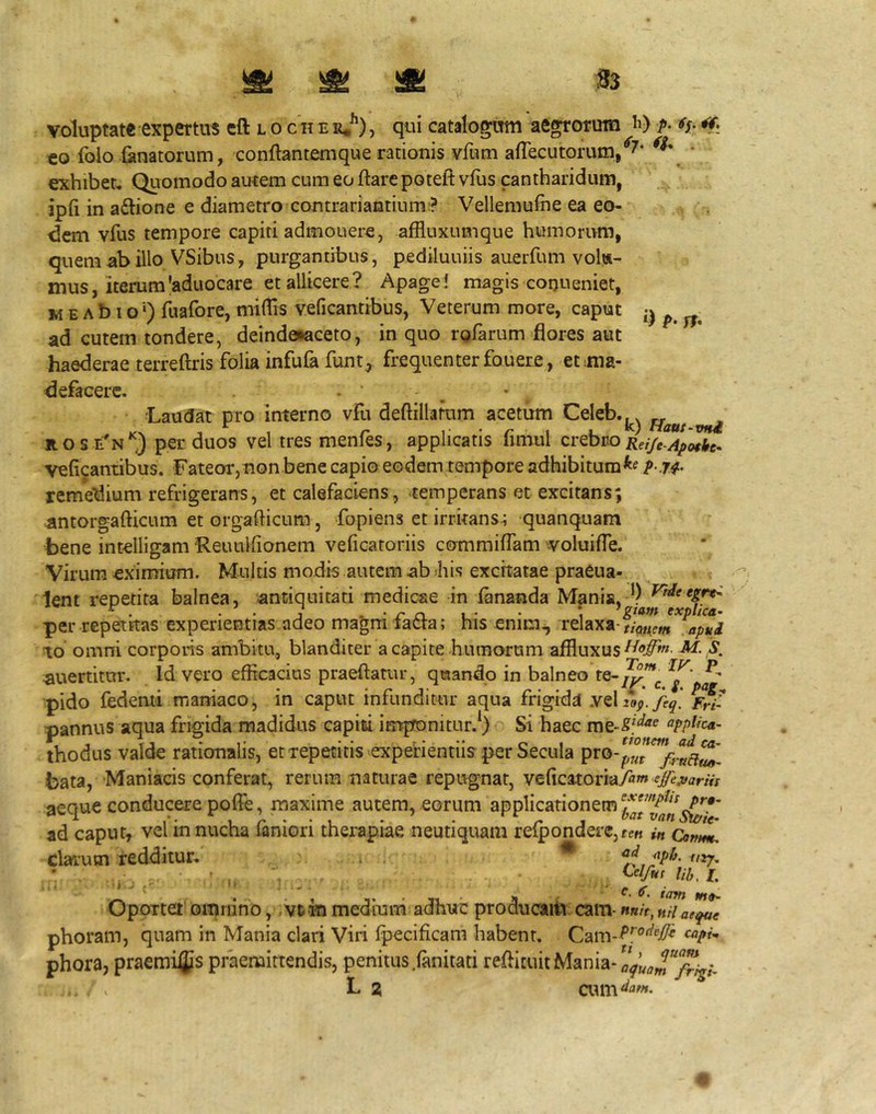 voluptate expertus eft l o c ii e e*^) , qui catalogmti aegrorum li) p- €0 folo fanatorum, conflantem que rationis vfum afTecutorum/^* * exhibet. Quomodo aurem cum eo flare potelt vfus cantharidum, ipfi in a6lione e diametro contrariantium:? Vellemufhe ea eo- dem vfus tempore capiti admonere, affluxumque humorum, quem ab illo VSibus, purgantibus, pediluuiis auerfumvols- mus, iterum'aduocare et allicere? Apage! magis conueniet, M E A b i o ■') fliafore, miftis veficantibus, Veterum more, caput ^ ^ ad cutem tondere, deindaiaceto, in quo rofarum flores aut haederae terreflris folia infufa funt^ frequenter fouer e, et ma- defacere. . , ■Laudat pro interno vfu deflillamm acetum Celeb.^^^ ^ ROS E^N*^) per duos vel tres menfes, applicatis flmul crebro veficantibus. Fateor,non bene capio eodem tempore adhibitum^e p. j^. remedium refrigerans, et calefaciens, temperans et excitans; Rntorgaflicum et orgaflicum, fopiens et irrkans4 quanquam bene intelligam Reuulfionem veficatoriis commiffam voluifle. Virum eximium. Multis modis autem ab 4iis excitatae praeua- lent repetita balnea, antiquitati medicae in fananda Mania, Vtdeegrt^ ^ . . . J . • /* jci L' • explica- per repetitas experientias adeo magm latra; ms enim^ relaxa-apud IO omni corporis ambitu, blanditer a capite humorum affluxus^*?^» M. S. auertitur. Id vero efficacius praedatur, quando in balneo te- pido fedemi maniaco, in caput infunditur aqua frigida y^Xiof.feq. /wf pannus aqua frigida madidus capiti impronitur.*) Si haec appUea- thodus valde rationalis, et repetitis experientiis per Secula bata, Maniacis conferat, rerum naturae repugnat, veficatoriaytfw aeque conducere pofle, maxime autem, eorum applicationem ‘^aTvln^*’ ad caput, vel in nucha faniori therapiae neutiquam refpondei'C,fe« ut CamL. clarum redditur. ^ . lib, L Oportet omnino, vt in medium adhuc producaitv cam- mh, hH aeque phoram, quam in Mania clari Viri fpecificam habent. phora, praemias praemittendis, penitus .fanitati redicuitMania-a^^^J'^”^;,