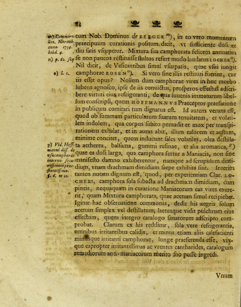 AjiCommere^ciun Kob. Dothinus (/(? B E 5,G E R '^) j in eo vero momentiitn fufiicience dofi beU 4. ^ diu fatis vfqrpetur. Mixtura fua camphorata felicem annuatim n) p. (2. ftq ^^ non paucos reftituifleftultos refert modo laudatus locwer”), Nil dicit, de Veficantibus fimul vlurpatis, quae vfoi iungU e) /. c». camphorae r o s e n Si vero fine illis reftituti fuerint, cur iis efiet opus? Nollem dum camphorae vires ifthoc morbo . lubens agnofco, ipfe de iis conuiaus, profperos effeclirS adfcri- bere virtuti eiiu refrigeranti, de^iia iuuenis immaturum libeb Jum confcripfi, quem hoftma nnvs Praeceptor praefatione in publicum comitari tum dignatus eft., Id autem verum efi,. quod ob fimimam particularum fiiarum tenuitatem, et volati» lem indolem, qua corpus fiibito pcruadit et mox per tranlpi» rationem exhalat, ctin auras abit, illum calorem etaeftum, minime conciter,, quem inducunt f^les volatiles, olea deftilla- aetherea, ballama, gummi refinae, et alia aromatica, p) vfncamphorie^^^ larga, qua camphora fertur a Maniacis, non fine interno> yecw^manifefto damno exhiberentur, namque ad fcrupulum dinii- dium, vnam drachmam dimidiam faepe exhibita fuir^ Interifn tamen notatu dignumi elt, quod, per experientiam Clar. lo- c H E R7, camphora fbla fuba£l:a ad drachmam dimidiam, cum pineis, nequaquam In curatione Maniacorum eas vires exere- rit,'quam Mixtura camphorara, qnae acetum fimul recipieb^. Igitur hac obferuatione commotus, dedit his aegris Iblum acetum fimplex vel deftillatum-, laetusque vidit pulchrum eius effe£lnm, quem integro catalogo fimatortim adfcripto com- probat. Clarum ex his redditur, fbla vere refrigerantia, ommbus irritantibus calidis, etminus etiam aliis calefacienti minTOque irritanti camphorae, longe praeferenda elTe, vix- que eapropter irritantifiimas ac vrentes cantharides, catalogum remediorum anti-maniacorum merito fuo pofie. ingredi. • f Vnum