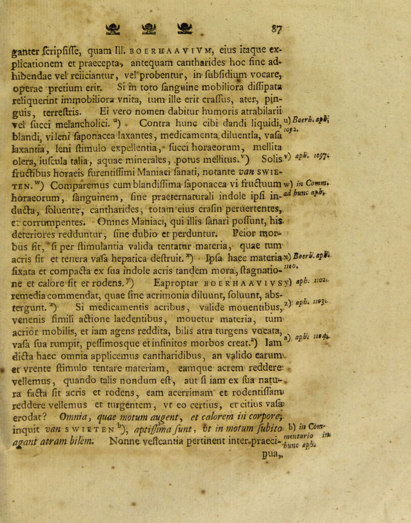 plicationem et praecepta> antequam cantharides hoc fine ad- hibendae veVreiiciantur, verprobentur, in* fubfidiu^ vocare, operae pretium erir. Si m toto fanguine mobiliora diflipata reliquerint immobiliora: vnita, tum ille erit crafllis, ater, pin- gitis, terreftris. Ei vero nomen dabitur humoris atrabilaril ▼el' fiicci merancholici. “) • Contra hunc cibi dandi liquidi, blandi, vileni faponacea laxantes, medicamenta.diluentia, vaia^^^^* laxantia, leni fiimulo expellentia,* fuccihoraeorum, mellita olera, infatla talia, aquae minerales, .potus mellitus.') Solis') frucl^ibus horaeis furentifiimi Maniaci lanati, notante van swie- TEN.) Comparemus cumblandifiima-faponacea vi frucluum w) inComm» horaeorum, languinem, fine pi^aeternaturali indole ipfi. *• du£b,. Ibluente, cantharides, totam eius crafin peritertentes^ er comimpentes. Omnes Maniaci, qui illis: lanari polTunt, his. deteriores redduntur , fine dubio-et perduntur. Peior moi> bus fit, “fi per ftimulantia valida tentatur materia,- quae mm' acris fit et tenera vata hepatica deftruit. *) • ;^la. haec materia fixata et comparia ex fua indole acris tandem mora;,ftagnatio-“*°‘ ne et calore fit et rodens. Eaproptar b o e rh a a v i v sy) remedia commendat, quae fine acrimonia diluunt, foluunt, abs- tergunt. ^ Si medicamentis acribus, valide mouennbus,.^)’^ venenis fimili adlione laedentibus, mouetur materia, tum^ acrior mobilis, et iam agens reddita, bilis atra turgens vocata, ^ vala fua rumpit, pefiimosque et infinitos morbos creat.®) lam *'^ di£la haec omnia applicemus cantharidibus , an valido earum^. et vrente ftimulo tentare materiam, eamque acrem'reddere* - vellemus, quando talis nondum efi, aut 11 iam ex llia natu*-, ra fa£la fit acris et rodens, eam acerrimam' et rodentiflanu reddere vellemus et turgentem , vr eo certius , er citius val^' erodat ? Omnia y quae motum augent et calorem vi corpore^- inquit van s w i e t e n *’), aptiffma funt, it in motum fiihito- agant atram hilem. Nonne vefleantia pertinent inter,praeci-.^ irft Dua„ «