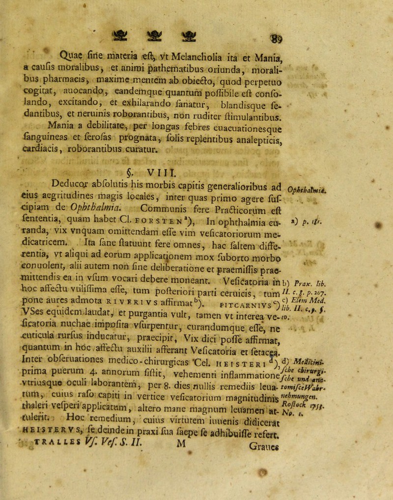 ' ^ ^ ^ ^ Qtiae firie materia -eft, vt Melancholia ita et Mania, a caufis moralibus, et animi pathematibus oriunda, morali- bus pharmacis, maxime mentem ab obie£to, quod perpetuo cogitat, auocando, eandem que quantum poflibile eft confo- iando, excitando, ec exhilarando fanatur, blandisque fe- dantibus, et neruinis roboiantibus, non ruditer ftimulantibus, ^^ania a debilitate, per longas febres enacuationesque (anguineas et ferofas prognata, foJis replentibus analepticis,, cardiacis, roborantibus curatur. §. VIII. Deduccxr abfolutis his morbis capitis generalioribus ad ophthaUii. Ctus aegritudines magis locales, inter quas primo agere fuf- .. cipiam de C)phth6ib7iici, Communis fere Pra61icorum eft fcntentia, quam habet Cl. f o r s t e n In Ophthalmia eu- *) P* Tanda, vix vnquam omittendam efte vim veficatoriorum me- dicatricem. ^ Ita fane ftatuunt fere omnes, hac faltem difte- ” «ntia, vt aliqui ad eorum applicaqonem mox fuborto morbo eonuolent, alii autem non fine deliberatione er praemiffis- prao- mittendij ea in vfum vocari debere moneant. Vefieacoria ilrb) f,-,,. hoc affectu vtiliflima effe, tum poftenori parti ceruicis, tum^^- pone aures admota r i v e ri v s affirmath. pitcarnivs‘=')^! yses equidem.laudat, et purgantia vult, tamen vt interea ve-“' * iicatoria nuchae.inipofira vffirpentur, curandumque efle, ne cuticula rurfus inducatur, praecipit, Vix dici polTe affirmat, quantum m hoc.affeiau auxilii afferant Veficatoria etfetacM. Inter obletuattones medico - chirurgicas Cei. hei ster i prima puetuna 4-annorum fiftic, vehementi inflammatione^^ vtrmsquo ocultlaborantem, per 8. dies nullis remediis leua- tum, cuius ralo capiti in vertice veficatorinm magnitudinis thaleri \efpeii applicatum, altero mane magnum leuamcn at- fulent. Hoc remedium,'cuius virtutem iuuenis didicerat • H E i s T.E R V s., fe deinde in praxi fua faepe fe adhibuifte refert