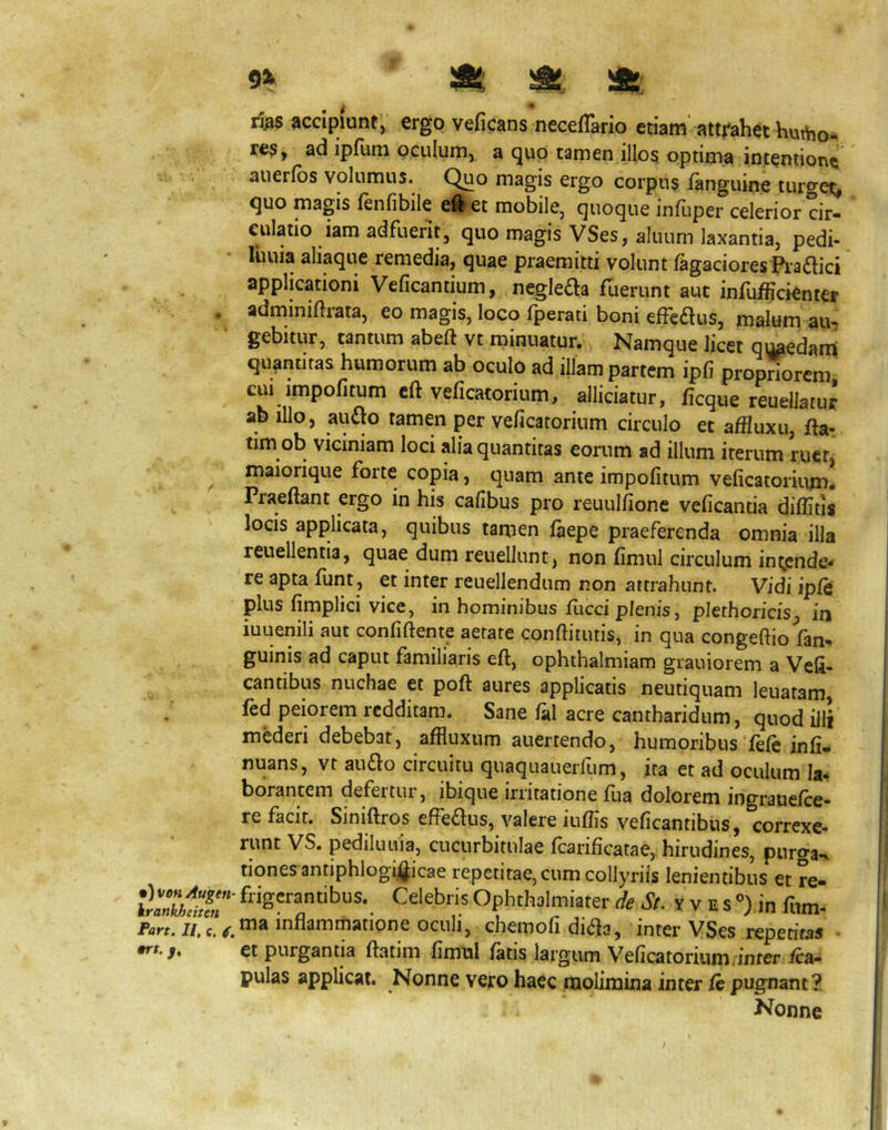 9^ ' ^ rj^s accipiunt, ergo veficans necefTario etiam’atti^ahet hurtio- re^, ad ipfum oculum, a quo tamen illo§ optima intentione aueribs volumus. Quo magis ergo corpus languine turget;, quo magis fenlibile cllet mobile, quoque infliper celerior cir- culatio iam adfuerit, quo magis VSes, allium laxantia, pedi- lliuia aliaque remedia, quae praemitti volunt lagaciores Pia£lici applicationi Veficantium, negleda fuerunt aut infufficienter , adminiftrata, eo magis, loco fperati boni efredus, malum au- gebitur, tantum abeft vt minuatur. Namque licet quaedam quantitas humorum ab oculo ad illam partem ipfi propriorcm CUI impofitum cft veficatorium, alliciatur, ficque reuellatur ab illo, audo tamen per veficatorium circulo et affluxu, ftar tim ob viciniam loci alia quantitas eorum ad illum iterum rucrj ^ maiorique forte copia, quam ante impofitum veficatorium. Praeftant ergo in his cafibus pro reuulfionc veficantia diflitis locis applicata, quibus tamen fiiepe praeferenda omnia illa reuellentia, quae dum reuellunt, non fimul circulum int,cnde- re apta fiint, et inter reuellendum non attrahunt. Vidi iple plus fimplici vice, in hominibus fucci plenis, plethoricis, in iuuenili aut confiftente aetate conftitutis, in qua congeftio fan^ guinis ad caput familiaris eft, ophthalmiam grauiorem a Veli- cantibus nuchae et poft aures applicatis neutiquani leuatam, fed peiorem redditam. Sane fal acre cantharidum, quod illi mederi debebat, affluxum anertendo, humoribus fefe infi. nuans, vt 311^0 circuitu quaquauerfum, ita et ad oculum Ia* borancem defertur, ibique irritatione fua dolorem ingrauefce- re facit. Siniftros effedus, valere iufiis veficantibus, correxe- runt VS. pedilunia, cucurbitulae fcarificatae, hirudines, purga-, tiones antiphlogigicae repetitae, cum collyriis lenientibus et re- tlallllfr Celebris Ophthalmiater * A. y v E s “) in fiim- Part. II,e, inflammatione oculi, chemofi di(fla, intei* VSes repetitas ■ ft.f, et purgantia ftatim fimnl fatis largum Veficatorium, inter /ca- pulas applicat. Nonne vero haec molimina inter /e pugnant? Nonne