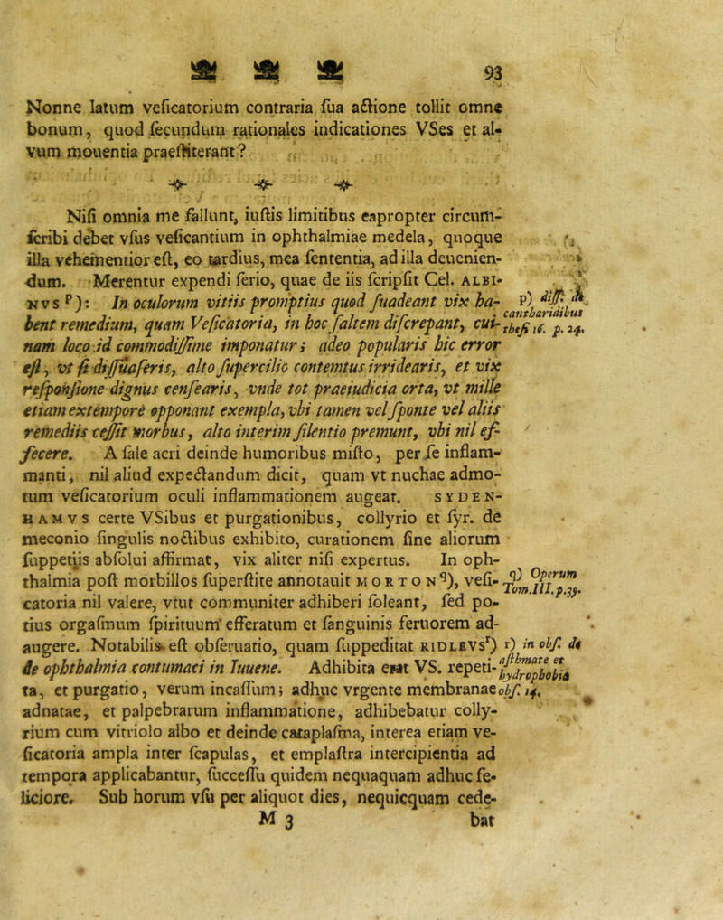 Nonne latum veficatorium contraria, fua a£lione tollit omne bonum, quod fecundum rationales indicationes VSes et al- vum mouentia prael^iterant? ■ rj Nifi omnia me fallunt, iuftis limitibus eapropter circum- icribi debet vfus veficantium in Ophthalmiae medela, quoque illa vehementior eft, eo liardius, mea fententia, ad illa deuenien- dum. ■ 'Merentur expendi ferio, quae de iis fcripfit Cei. albi- ' 'Ji Nvs P): In oculorum vitiis promptius quod fuadeant vifc ha- P) hmt remdiuniy qum Veficatortay m hoc faltem dtjcrepanty nam loco .id commodijjtme imponatur i adeo popularis hic error efly Vifi diffuaferiSy alto fupercilic contemtus irridearis^ et vix rejponjione dignus cenfeariSy vnde tot praeiudicia orta^ vt mille etiam extempore opponant exemplaj vhi tamen vel/ponte vel aliis remediis tejjtt morbus y alto interimfilentio premunt, vbinilef- ^ ' fecere, A fele acri deinde humoribus mifto, per fe inflam- mmti, nil aliud expecSlandum dicit, quam vt nuchae admo- tum veficatorium oculi inflammationem augeat. syden- H AM V s certe VSibus et purgationibus, collyrioetfyr.de meconio Angulis noSibus exhibito, curationem fine aliorum fuppefyis abfolui affirmat, vix aliter nifi expertus. In Oph- thalmia poft morbillos fuperffite annotault m o r t o n ^), vefi- catoria nil valere, vtut communiter adhiberi fbleant, fed po- tius orgafinum fpirituum' efferatum et fenguinis feruorem ad- augere. Notabilis, eft obferuatio, quam fuppeditat ridlevsO 0 inobf. it ie Ophthalmia contumaci in Tuuene, Adhibita ewit VS. repeti- ta, et purgatio, verum incalTum; adhuc vrgente membranae^ adnatae, et palpebrarum inflammatione, adhibebatur colly- rium cum vitriolo albo et deinde cataplafina, interea etiam ve- ficatoria ampla inter fcapulas, et emplaftra intercipientia ad tempora applicabantur, fecceffu quidem nequaquam adhuc fe- liciorCr Sub horum vfti per aliquot dies, nequicquam cede- M 3 bat