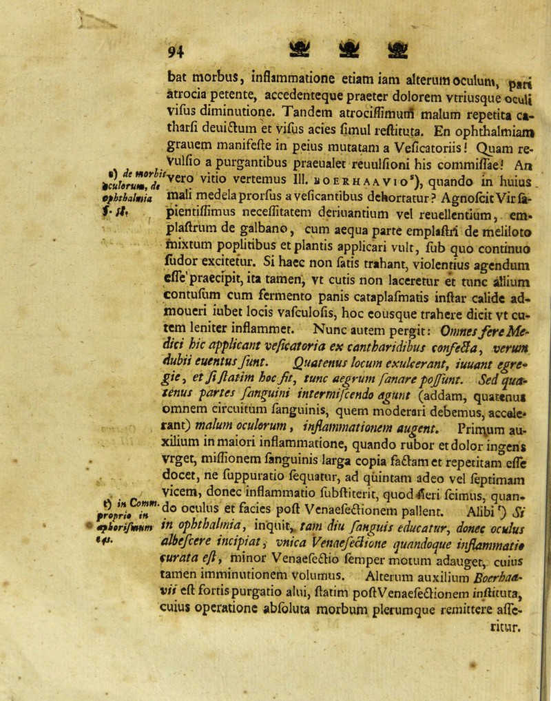&■ bat morbus, inflammatione etiam iam alterum oculum, pan atrocia petente, accedenteque praeter dolorem vtriusque oculi vifiis diminutione. Tandem atrocilfimurfl malum repetita ca- tharfi deuiflum et vifus acies flmul reftituta. En ophthalmiana grauem manifefte in peius mutatam a Veficatoriisl Quam re- ^ 3 purgantibus praeualet reuulfioni his commiflae! Ati vertemus III. koerhaavio*), quando in huius tfhthalnia w^li medelaprorfus avefleantibus dehortatur? AgnofcitVirfa- ^ pientiflimus neceflitatem deriuantium vel reuellentium, em- plaftrum de galbano, cum aequa parte emplaftri de meliloto fnixtum poplitibus et plantis applicari vult, fub quo continuo fiidor excuetur. Si haec non fatis trahant, violentius agendum efle praecipit, ita tamen, vt cutis non laceretur et tunc allium contufum cum fermento panis cataplafmatis inflar calide ad- inoueri iubet locis vafculofis, hoc cousque trahere dicit vt cu- tem leniter inflammet. Nunc autem pergit: Onintsfe^cMc- dici hic applicant vepeatoria ex cantharidibus confeSta^ verum dubii euentus Jimt, Quatenus locwn exulcerant^ iuuant egre^ gie^ et fiPatim hoc fit^ tunc aegrum fanare pojfunt. Sed qua^ tenus partes fan^uini intermifeendo agunt (addam, quatenus omnem circuitum fanguinis, quem moderari debemus, accalc- rant} malum oculorum, infiammationem augent, Prin\um au- xilium in maiori inflammatione, quando rubor et dolor increns vrget, miflionem fanguinis larga copia fa^amet repetitam’efle docet, ne fuppuratio fequatur, ad quintani adeo vel feptimam vicem, donec inflammatio fubftiterit, quodfoi fcimus, quan. Venaefeaionem pallent. Alibi 0 Si Ophthalmia, inquit,^dtu fanguis educatur, donec oculus albefeere incipiat .j; vnica Venae/edione quandoque infiasnmatio curata efif minor Venaefe£lio femper motum adauget, cuius tamen imminutionem volumus. Alterum auxilium Boerhaa- vit eft fortis purgatio alui, ftatim poftVenaefe<Elionem inflituta, cuius operatione abfbluta morbum plerumque remittere afle- ritur.