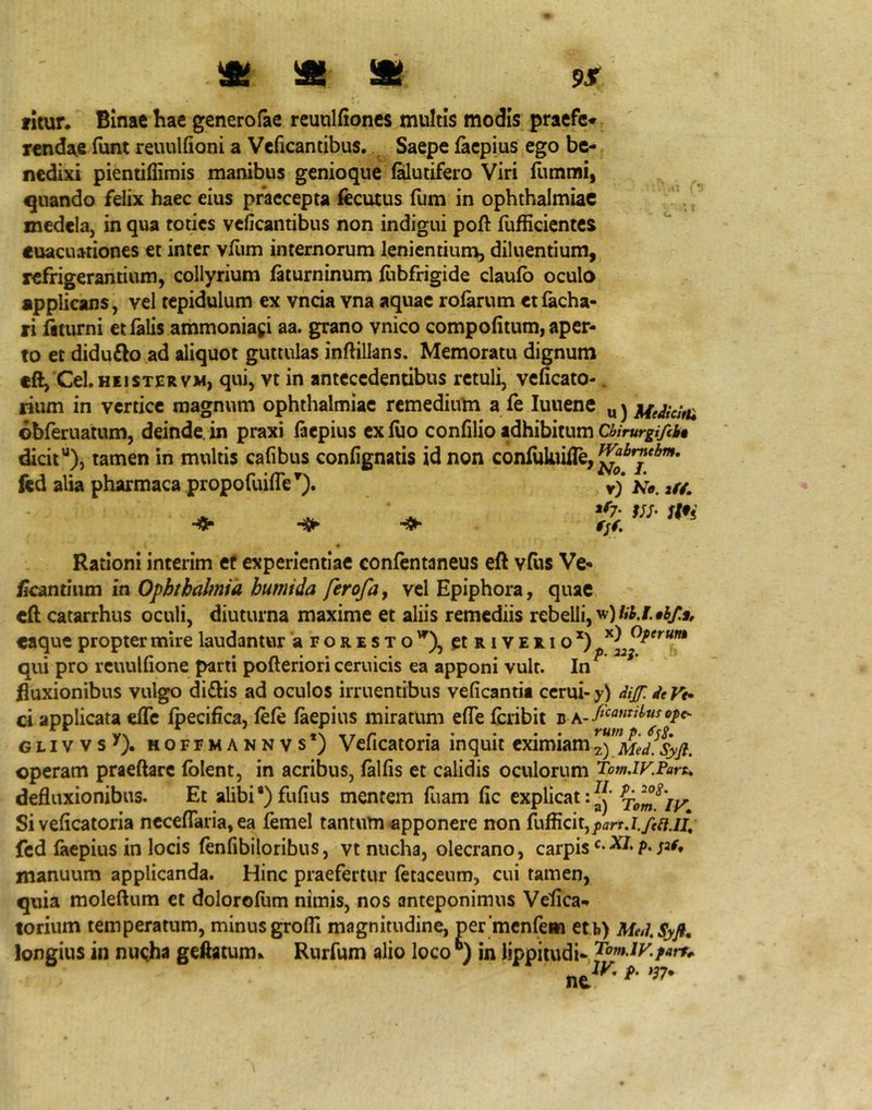 fitun Binae hac gcnerofae rcunlfioncs multis modis praefc* rcndae funt reuulfioni a Veficantibus. Saepe facpius ego be- nedixi pientiffimis manibus genioque l^utifero Viri fummi, quando felix haec eius praecepta fecutus fum in ophthalmiac medela, in qua toties veficantibus non indigui poft fufficientes euacuationes et inter vfiim internorum lenientium, diluentium, refrigerantium, collyrium ftturninum lubfrigide claufb oculo applicans, vel tepidulum ex vncia vna aquae rolarum etfacha- ri fiturni etlalis ammoniagi aa. grano vnico compofitum, aper- to et diduflo ad aliquot guttulas inflillans. Memoratu dignum eft, Cei. HEI STER VM, qui, vt in antecedentibus retuli, veficato-. rium in vertice magnum ophthalmiac remedium a fe lunene „ j obferuatum, deinde, in praxi faepius ex ilio confilio adhibitum ChirurgifiU dicit“), tamen in multis cafibus confignaiis id non conliikiiile,^^^'^'^’ ftd alia pharmaca propofuifle^). v) /i a/y, * Rationi interim ef experientiae confentaneus eft vliis Ve- ^cantlum in Ophthalmia bumtda ferofa^ vel Epiphora, quae cft catarrhus oculi, diuturna maxime et aliis remediis rebelli, «aque propter mire laudantur 'aroRESTo'^), ctRiVERio qui pro rcuulfione parti pofteriori ceruicis ea apponi vult. In^ fluxionibus vulgo diftis ad oculos irruentibus veficantii ccrui- y) dif. de Vt* ci applicata efife ibecifica, iefe laepius miratum efTe iibribit b v\ TT r rutnp.^KS, GLivvs'). MOFEMANNVs ; Veficatoria inquit eximiam2) Med.Syft. operam praeftarc (olent, in acribus, (aliis et calidis oculorum TomdV.Paru defluxionibus. Et alibi*) fufius mentem fuam (ic explicat Si veficatoria nccelTaria, ea femel tantum apponere non feii.lt fcd laepius in locis (enfibiloribus, vt nucha, olecrano, carpisP* manuum applicanda. Hinc praefertur (etaceum, cui tamen, quia molellum et doloroEim nimis, nos anteponimus Veflea- torium temperatum, minus grofli magnitudine, permcnfeiB etb) MedSyfi, longius in nu<ha geftatum^ Rurfum alio loco in lippitudi- 'lofnjy.parr^ ^^IV. p. .J7.