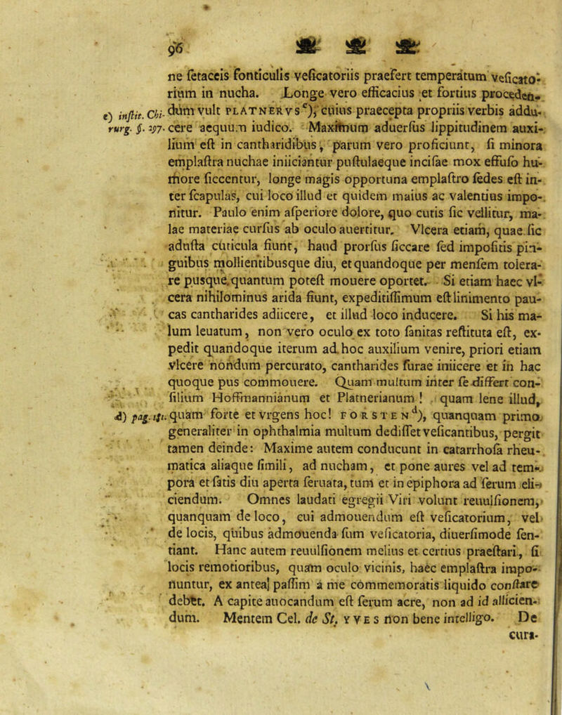 I ^ ne (etaceis fonticulis ve(icatoriis praefert temperatum velictto- rium in nucha. Xonge vero efficacius ;et fortius procedcn, e) PLATNERvs*^)^’cuius praecepta propriis verbis addu- rurg. $. 2p7. ctre acquum iudico. Maxitnum aduerffis lippitudinem auxi- lium eft in cantharidibus; parum vero proficiunt, li minora emplaftra nuchae inficiantur puftulaeque incifae mox effufo hu- ihore ficcentur, longe magis opportuna emplaftro iedes cft in- ter fcapulas, cui loco illud et quidem maius ac valendos impo-. nitur. Paulo enim afperiore dolore, quo cutis fic vellitur, ma- • lae materiae curfus ab oculo auertitur, Vlcera etiam, quae.fic adufta cuticula fiunt, haud prorfus ficcare fed impofitis pin- V . - guihus rnollientibusque diu, et quandoque per menfem tolera- re pusque.quantum poteft mouere oportet. Si etiam haec vl- cera nihilominus arida fiunt, expeditiffimum eft linimento pau- 'V A cas cantharides adiicere, et illud loco inducere. Si his ma- ‘ lumleuatum, non vero oculo ex toto fanitas reftituta eft, ex- pedit quandoque iterum ad.hoc auxilium venire, priori etiam vicere nondum percurato, cantharides furae inficere et ih hac quoque pus commouere. Quam multum inter feffiffert con- ' lilium Hoffmannianum et Platnerianum ! ,■ quam lene illud,, ///.quam forte etvrgens hoc! forsten^^), quanquam prima generaliter in ophthalmia multum dediflet veficantibus, pergit tamen deinde: Maxime autem conducunt in catarrhoft rheu- matica aliaque limili, ad nucham, ct pone aures vel ad tem^.. pora et fatis diu aperta feruata, tuni et in epiphora ad ferum eii-< ciendum. Omnes laudati egregii Viri volunt reuulfioncm,» • quanquam de loco, cui admonendum eft veficatorium, vel- • j •’ de locis, quibus admouenda-fiim veficatoria, diuerfimode fen- tiant. Hanc autem reuulfioncm melius et certius praeftari., fi locis remotioribus, quafm oculo vicinis, haec emplaftra impo- nuntur, ex antea! paffirn a me commemoratis liquido conftare deb^t. A capite auocandum eft ferum acre, non ad id allicien-; dum. Mentem Cei. de St. y v e s non bene inrclligo. De curi- \