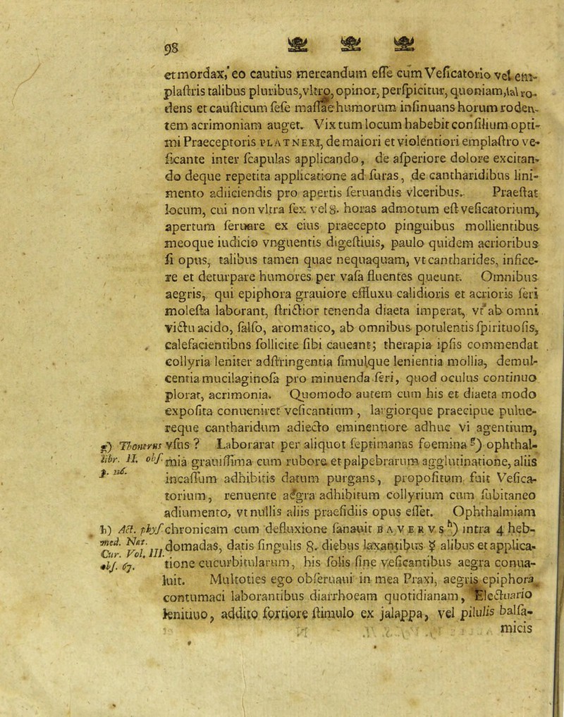 etmordax,’eo cautius meteandum efTe cum Veficatoi-lo vet em* plaftris talibus pluribus,vitro, opinor, perfpicitur, quoniam,ia\ro- dens et caufticum fefe maflaehumorum infinuans horumrodei\, tem acrimoniam auget. Vix tum locum habebit confilium opti- mi Praeceptoris pl at neri, de maiori et violentiori empladro ve* ficante inter (capulas applicando, de afperiore dolore excitan- do deque repetita applicatione ad furas, de cantharidibus lini- mento adiiciendis pro apertis feruandis vlceribus.. Praeftat locum, cui non vitra fex vel 8. horas admotum eftveficatoriumy apertum feruere ex eius praecepto pinguibus mollientibus meoque iudicio vnguentis digeftiuis, paulo quidem acrioribus fi opus, talibus tamen quae nequaquam, vtcantharides, infice- re et deturpare humores, per vafa fluentes queunt Omnibus ; aegris, qui epiphora grauiore effluxu calidioris et acrioris feri molefta laborant, ftriflior tenenda diaeta imperat, vc*ah omni vi6lu acido, f^fo, aromatico, ab omnibus potulentis fpirituofiSj , calefaeientibns follicice fibi caueant; therapia ipfis commendat collyria leniter adftringentia flmulque lenientia mollia, demuh centiamucilaginofa pro minuenda feri, quod oculus continuo plorat, acrimonia. QLiomodo autem cum his et diaeta modo expolita conueniret Veficantinm , laigiorque praecipue pulue- reqne cantharidum adieclo eminentiore adhuc vi agentium, jr) Thowvus vftis ? Laborarar per aliquot feptimanas foemina ophthal- libr. II graiiiflima cum rubore, et palpebrarum aggiutinarione, aliis ^ ' incaffum adhibitis datum purgans, propofitum fuit Vefica- torium, renuente a%ra adhibitum collyrium cum fubitaneo adiumenro, vt nullis aliis praefidiis opus eflet. Ophrhalmiam /jjb^/chronicam cum defluxione fanauit b a v e r v s/') mtra 4 heb- C«^ ^0/ij/fingulis 8. diebus laxantil^Jirs ? alibus et applica- * tione cucurbitularum, his fblis fine veflcantibus aegra conua- iuit. Multoties ego obferuaui in mea Praxi, aegri§ epiphora^ contumaci laborantibus diarrhoeam quotidianam, ^leifluario knitiuo, addito fprtiore flimulo ex jalappa, vel pilulis balfa-
