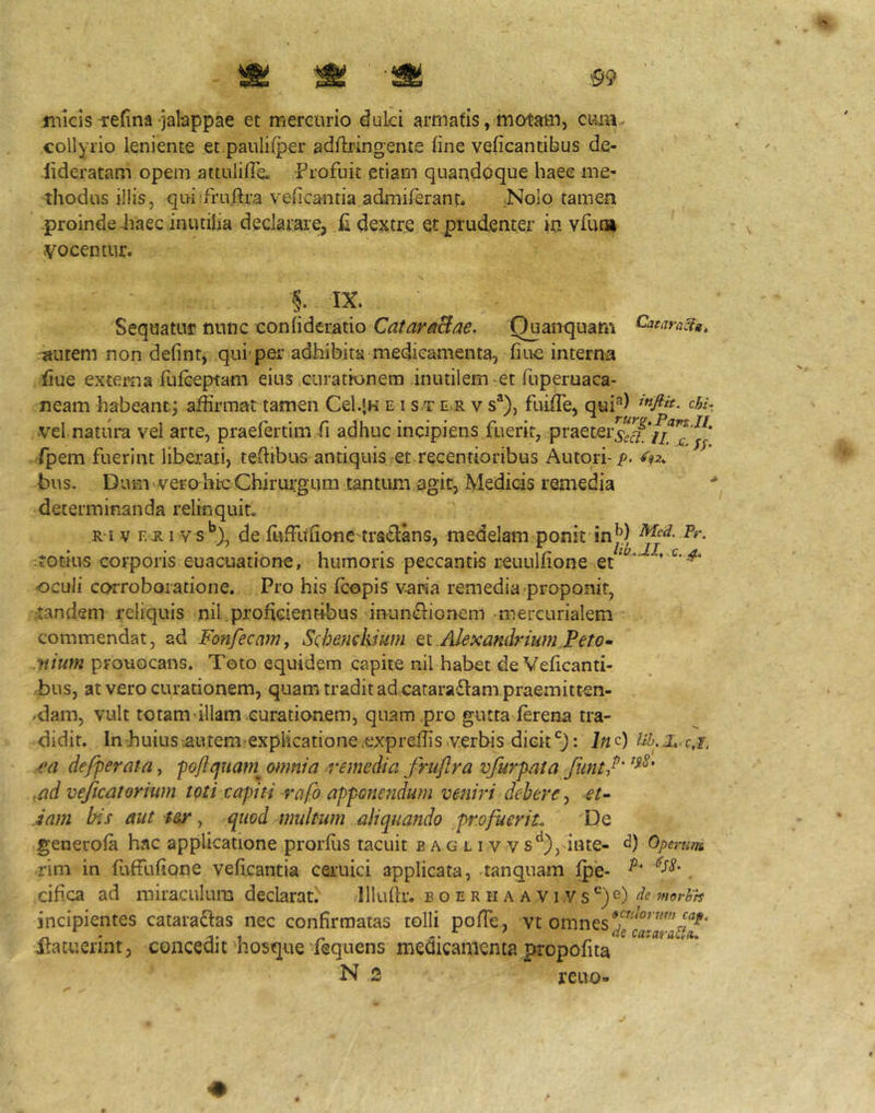 .^9 jnicis-refina jalappae et mercurio duki armatis, motam, cum- collyrio leniente et.pauliiper ad/bingente line veficantibus d.e- lideratam opem aitulifle. Profuit etiam quaqdoque haec me- thodus illis, qui:fru,ftra velicantia admiferanf. .Nolo tamen -proinde haec inutilia declarare, ,£ dextre et prudenter in vfun» vocentur. §. IX. Sequatur nunc conlideratio CatarsBae. Quancjuarn -Tsutem non defint, qui pei’ adhibita medicamenta, huc interna iiue exteiTja fulceptam eius curationem inutilem et fuperuaca- neam habeantj affirmat tamen Cel.jK e i s t e.r v s®), fuiffie, qui''*) cA/: vel natura vel arte, praefertim fi adhuc incipiens fuerit, praeterj*^^'^'*”^^* fpem fuerint liberati, teffibus antiquis et recentioribus Autori- p- ^92^ bus. Dum vero hic Chirurgum tantum agit, Medicis remedia determinanda relinquit R iv F.Ri vs**), de iLiffuIioneTraclans, medelam ponit inj*) Pr. itotius corporis euacuatione, humoris peccantis reuulfione et * ' oculi corroboratione. Pro his fcopis varia remedia proponit, •.tandem reliquis nil .prohcientibus inun<Eiioncm -mercurialem commendat, ad Fonfecam, Schendiium tiAlexandriumPeto- •»/«;« prouocans. Teto equidem capite nil habet de Velicanti- bus, at vero curationem, quam tradit adcataradlam praemitten- .dam, vult totam illam curationem, quam,pro gutta lerena tra- didit. In huius •autemexplicatione.expreffis.verbis dicit: J«c) rrf defperata, -pGftcjuam^ omnia remedia fruftra vfurpata funtf' ,ad vejicatorium toti capiti rafo apponendum veniri debere, et’- Jam bis aut t&r ^ quod multum aliquando profuerit. De generola hac applicatione prorlus tacuit b a g l i v v s^), inte- Operum rim in fuffufione veflcantia ceruici applicata, tanquam lp'e- . .cif.ca ad miraculum declarat. lllullr. b o e r h a a v i .v s®)e) incipientes cataraftas nec confirmatas tolli pofTe, vt omnes itamerint, concedit hosque fequens medicamenta propofita N 2 reuo-