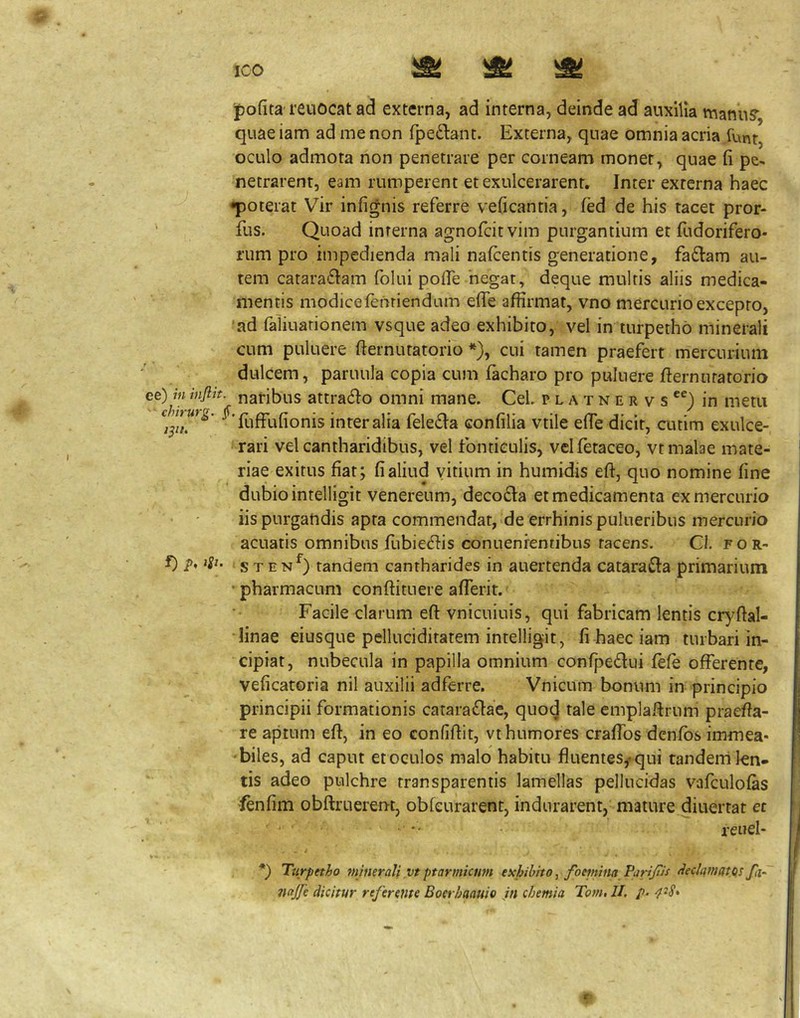 ICO ipofita reuocat ad externa, ad interna, deinde ad auxilia manuS“ quae iam ad me non fpedant. Externa, quae omnia acria funt, oculo admota non penetrare per corneam monet, quae fi pe^ netrarent, eam rumperent et exulcerarent. Inter externa haec •poterat Vir infignis referre veficantia, fed de his tacet pror- fus. Quoad interna agnofeitvim purgantium et fudorifero- rum pro impedienda mali nafcentis generatione, fadiam au- tem catara£Iam folui pofie 'negat, deque multis aliis medica- mentis modicefenriendum elTe affirmat, vno mercurio excepto, ‘ad faliuarionem vsque adeo exhibito, vel in turpethb minerali cum puluere fternutatorio *), cui tamen praefert mercurium dulcem, paruula copia cum lacharo pro puluere fternutatorio f 4 f 'Iit “J ^ «A , , A A ^ AA , A A A A A ^ ^ AA _ ^ _ ^ ^ \ ^ V ‘ rari vel cantharidibus, vel fonticulis, vclfetaceo, vt malae mate- riae exitus fiat; fi aliud vitium in humidis eft, quo nomine fine dubio intelligit venereum, deco£la et medicamenta ex mercurio iis purgandis apta commendat, de errhinispulueribiis mercurio acuatis omnibus fubie^Iis conuenrentibus tacens. Cl. for- f) p, iSt. s TEN^) tandem cantharides in auertenda catarafta primarium pharmacum conftituere aflerit. Facile clarum eft vnicuiuis, qui fabricam lentis cr)7ftal- •finae eiusque pelluciditatem intelligit, fi haec iam turbari in- cipiat, nubecula in papilla omnium confpedui fefe offerente, veficatoria nil auxilii adferre. Vnicum bonum in principio principii formationis cataraiftae, quocj tale emplaftrum praefta- re aptum eft, in eo confiftit, vt humores craflbs denfbs immea- 'biles, ad caput et oculos malo habitu fluentes^qui tanderri len- tis adeo pulchre transparentis lamellas pellucidas vafculofas fenfim obftruerent, obfeurarent, indurarent, mature diuertat et reuel- Ttirpttho minerali vt ptarmicum exhibito, foeinina PamJuf <ieclamatos fa^ nnjfe dicitur referente Boerhaauio Jn chemia Tom, II. p. 4-S* r