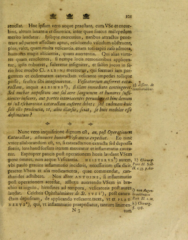 lOI . miellat. Hoc ipfum vero aeque praeftant, cumVSe et cucur- bitis, aluum laxantia et diuretica, inter quae fueeus millepedum merito laudatur. Ipleque. mercurius, naribus attradlus pene- trare ad partem afFe£l-am aptus, refoliiendo vifeidum obftruens, plus, valet, quam multa ve/icantia, etiam torieapiti raibadmota, humofes magis allicientia, quam auertentia. Qui alias virtu- tes quam, reucllentes, fi nempe locis remotioribus applicen- tur, ipfis tribueret, falleretur infigniter, et falfos jocos in fe- rio hoc morbo Cl. a l b i n.i mereretur, qui formari iam per- gentem et cofirmatam cataractam veficante impediri tollique polfe, fruftra fibi imaginaretur. Vejicatormm auferret cata^. •. raBam, inquit a l b i n v s 2), ft illam immediate contingeret. ^InfharZibm. Sed nuchae impo(itum aut fal acre fanguinem et humores fuffi- dent er inficere, aut partes interiacentes peruade^e et hinc demum vi (ud efcharotica cataraBam auferre debet i jed vndenamhuic fali ida prudentia, vt, aliis illaefts, /dat, fe huic medelae ejjc dejiinatum ^ Nunc vero inquifirione dignum efi, an, pofl Operationem CataraBae, admouere homini^VeJic antia expediat. Eo tunc vnice allaborandum eft, vr, ficataraClanonextraCta fed deprefla fuerit, lens haud furflim iterum moneatur et inflammatio canea- tur. Eapropter paucis pofl operationem horis laudant VSem pene omnes, non aeque Veficantia. heistervs*') autem, Ii) Onrurp vbi paulo grauior inflammatio inciderit, neceffarium ^fle dicit, praeter VSem et alia medicamenta, quae commendat, can- tharides adhibere. Non aliter antoine, fi inflammatio pofl: operationem accedat, affluxu auertendo VSem in bra- chio etiugulo, hirudines ad tempora, veficatoria poft.auresj^ vonAu a laudat. Celebris Ophthalmiarer de St. y v e s ‘), pofl catara- Clam depofitam , de applicando veficante tacet, vt et p l a N E R V s Q, qui, vt inflammatio praepediatur, tantum linimen- Chirurg. jq « . •l*’ tum