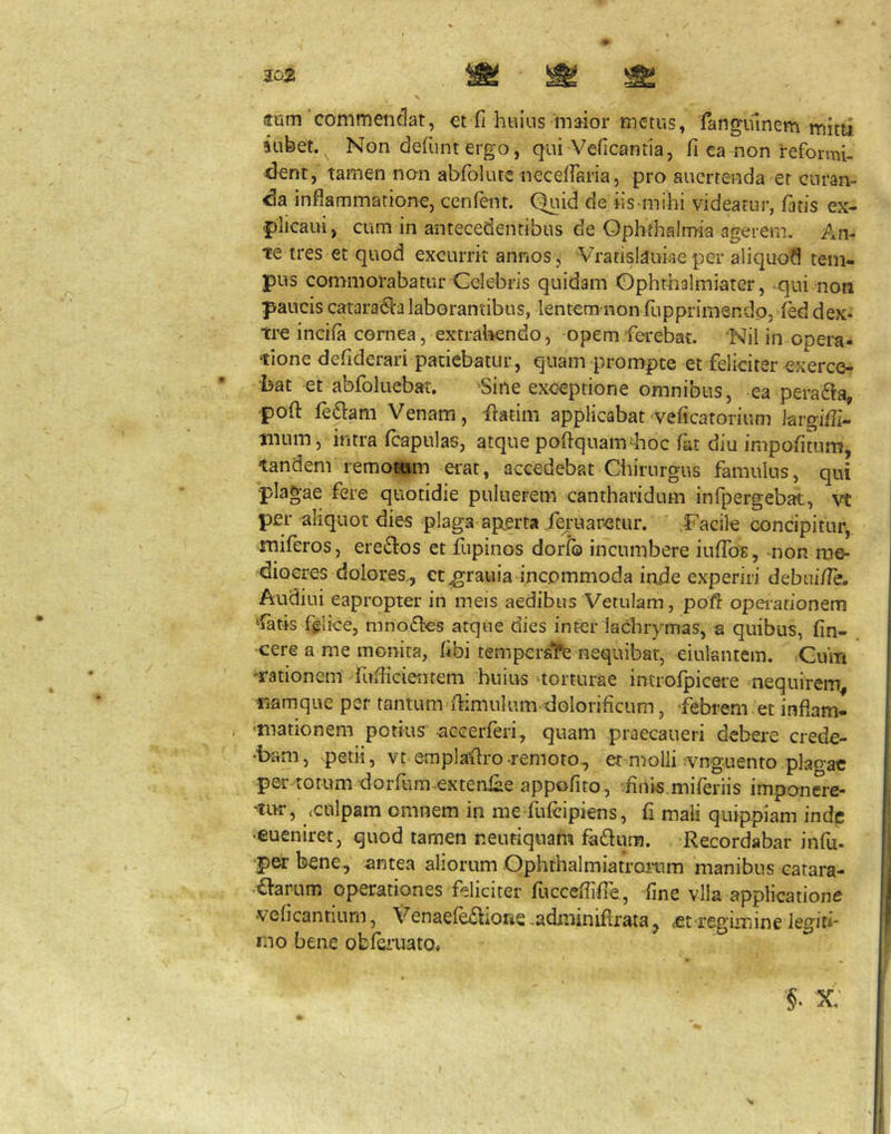 302 imm'commendat, et fi huius maior metus, iangiunem mitti uibet. Non defiunt ergo, qui Veficantia, fi ca non reformi- dent, tamen non abfiolute necelfiaria, pro aucrtenda er curan- da inflammatione, cenfent. Quid de iis-mihi videatur, fatis ex- plicam, cum in antecedentibus de Ophthalmia agerem. An- te tres et quod excurrit annos, Vratisldukeper aliquod tem- pus commorabatur Celebris quidam Ophthalmiater, qui non paucis catara(Salaborantibus, lentcm non fiupprimsndp, f^d dex- time incifa cornea, extrahendo, opem ferebat. 'Nil in opera- tione defiderari patiebatur, quam prompte et feliciter exerce- bat et abfioluebat. Sine exceptione omnibus, ea pera61a, pofl fiedlam Venam, ilatim applicabat veficatorium Jargifll- tnum, intra fcapulas, atque poftquamdtoc fat diu impofitum, tandem remotum erat, accedebat Ciiirurgus famulus, qui plagae fere quotidie puluerem cantharidum infpergebat, vt per aliquot dies plaga ap.erta fe^maretur. Facile concipitur^ miferos, erei^os et fupinos dorfb incumbere iuffofi, mon me- diocres dolores., et ^rauia incommoda inde experiri debui/Te. Audiui eapropter in meis aedibus Vetulam, poft opeiarionem Catis fglice, mnodks atque dies inter laChrymas, a quibus, fin- -cere a me monita, fibi tempersT^ nequibat, eiulantem. ;Gum 'rationem fuflicientem huius'torturae introfpicere nequirem, namque per tantum flimulum dolorificum, febrem et inflam- i 'inationem potius -accerferi, quam praecaueri debere crede- ‘bam, petii, vt emplaflro-remoto., etmiolli .vnguento plao-ac per totum dorfum .extenfiie appofito, finis,miferiis imponere- ntur, <culpam omnem in me fufeipiens, fi mali quippiam inde •eueniret, quod tamen neutiquam fadum. Recordabar infu. •petbene, antea aliorum Gphthalmiatrarum manibus catara- aarum operationes feliciter fucceflifie , fine vlla applicatione veficantium, Venaefe£fione .adminifirata, ,-fit regLmine legiti- mo bene obferuato, §• x;