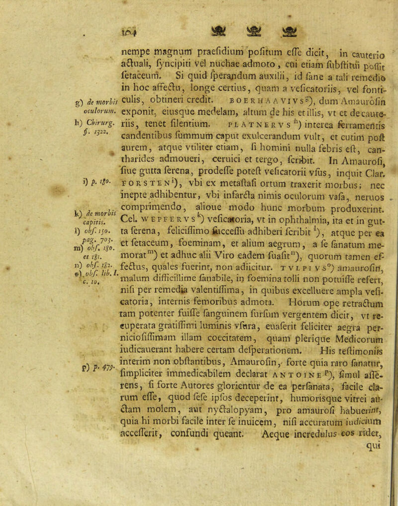 g) de morhis oculorum. h) Chirurg. §. ip2. i) p. igo. k) de morhis capitis. l) obf, ip. pag. jop m) obf. igo. et tSi. n) obf 1S2. ©), obf lib, I, c. 10, P) P‘ 47P’ nempe magnum praefidium pofitum efTe dicit, in cauterio asinali, fyncipiti vel nuchae admoto , cui etiam fubftiuii poflit fetaceum. Si quid Iperandum auxilii, id fane a tali reinedio in hoc afFe(f>n, longe certius, quam a veficatoriis, vel fonti- culis , obtineri credit. b o e r h a a vi v s dum Amaurdfin exponit, eiusque medelam, altum de his et illis, vt et de caute- riis, tenet filentium. p l a t n e r v s interea ferrametltis candentibus fummum caput exulcerandum vult, et cutini poft aurem, atque vtiliter etiam, fi homini nulla febris eft, can- tharides admoueri, ceruici et tergo, fcribit. In Amaurofi ■fiue gutta ferena, prodelTe poteft veficatorii vfus, inquit Claf! F o R s T E N 0, vbi ex mecaftafi ortum traxerit morbus; nec inepte adhibentur, vbi infar6Ia nimis oculorum vafa,. neruos comprimendo, alioue modo hunc morbum produxerint. Cei. WEPFERvs^) veficatoria, vt in Ophthalmia, ira et in gut- ta ferena, feliciflimo jC-icceflli adhiberi fcribit , atque per ea et fetaceum, foeminam, et alium aegrum, a fe fanatum me- morat^) et adhuc alii Viro e^dem fuafit“), quorum tamen ef feftus, quales fuerint, non adiicitur. t v l p i v^°) amaurofin, malum difficillime fanabile, in foemina tolli non potuifTe refert, nifi per remedia valentiflima, in quibus excelluere ampla vefi- catoria, internis femoribus admota. Horum ope tetradium tam potenter fuiffe fanguinem furfum vergentem dicit, vt re- cuperata graiiffimi luminis vfnra, euaferit feliciter aegra pet- niciofiffimam illam coecitatem, quam plerique Medicorum iudicauerant habere certam defpei^ationem. His teflimonifs interim non obflantibus, Amaurofin ,> forte quia raro fanatur, fimpliciter immedicabilem declarat a n x o i n e P), fimul affe- rens , fi forte Autores glorlentur de ea 'perfanata, facile cla- rum effe, quod fefe ipfos deceperint, humorisque vitrei au- clam molem, aut nydlalopyam, pro amaurofi habuerint, quia hi morbi facile inter fe inuicem, nifi accuratum indicium accefferit, confundi queant. Aeque incredulus eos ridet, qui