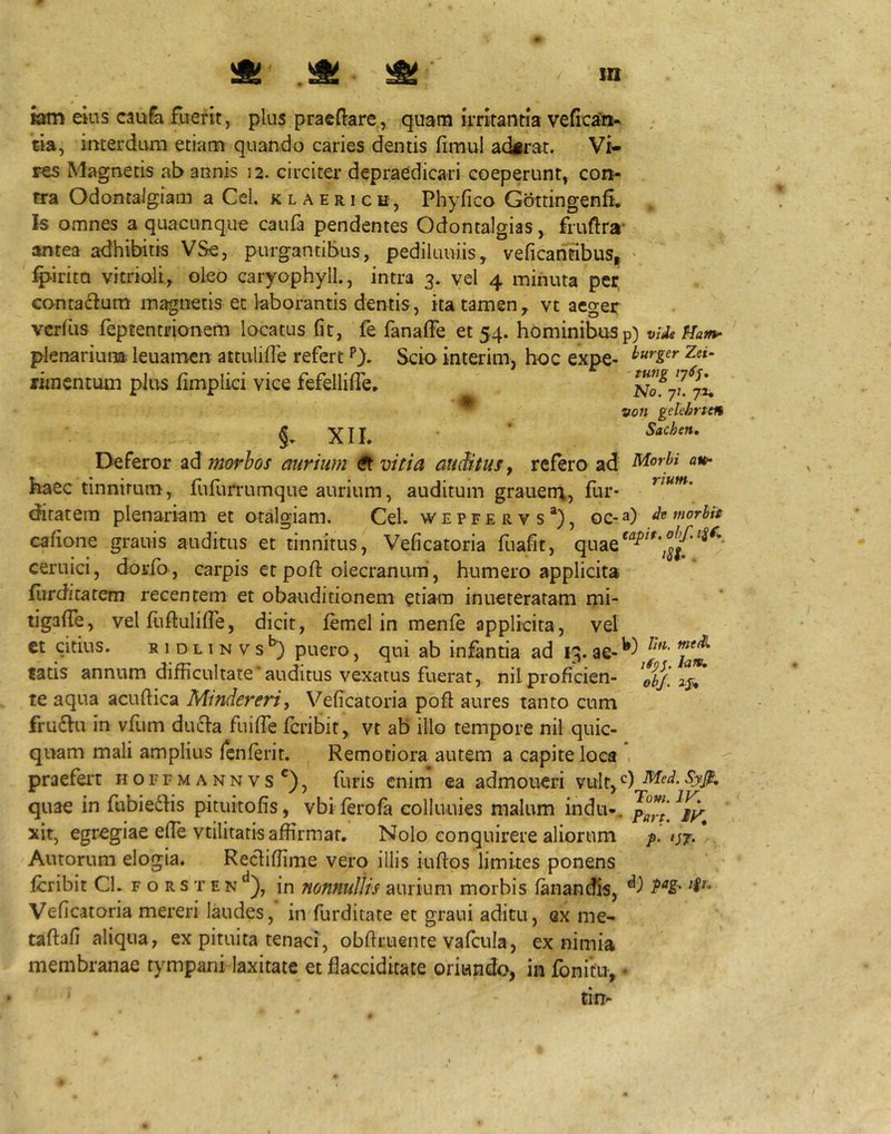 Kjm ekis caufa fuerit, plus praeftare, quam Irritantia veficaCn- cia, interdum etiam quando caries dentis fimul aderat. Vi- res Magnetis ab annis 12. circiter depraedicari coeperunt, con- tra Odontalgiam a Cei. klaerich, Phyfico GottingenfL Is omnes a quacunque caufa pendentes Odontalgias, fruftra- antea ad‘hibiiis VSe, purgantibus, pediluuiis, veficantibuS| ' ^irita vitrioli, oleo caryophyll., intra 3. vel 4 minuta per contactum magnetis et laborantis dentis, ita tamen^ vt aeger vcrfus feptentrionem locatus fit, fe fanalfe et 54. hominibus p) vide Hatn^ plenarium, leuamcn attulifle refert P). Scio interim, hoc expe- rimentum plus fimplici vice fefelliffe, von gekbrten XII. * Deferor ad morbos aurium ^ vitia auiitufy refero ad' haec tinnitum, fufurrumque aurium, auditum grauen\, fur- diratem plenariam et otalgiam. Cei. w e p f e r v s *), oe- a) »*°^^** cafione granis auditus et tinnitus, Veficatoria fuafit, quae ceruici, dorfo , carpis et poft oiecranum, humero applicita furditatem recentem et obauditionem etiam inueteratam mi- tigaffe, vel fuftuliffe, dicit, femel in menfe applicita, vel ct citius. B 1 DL 1 N VpucFO, qui ab infantia ad 13. tatis annum difficultate‘auditus vexatus fuerat, nilproficien- te aqua acuftica Mindereri, Veficatoria pofl aures tanto cum fru6Vu in vfum duffa fuiffe fcribit, vt ab illo tempore nil quic- quam mali amplius fciiferit. Remotiora autem a capite loca , praefeiT hoffmannvs^), furis enim ea admoueri vult, quae in fubiedhs pituitofis, vbi ferofa eolluuies malum indu-. xit, egregiae effie vtilitatis affirmat. Nolo conquirere aliorum or- Autorum elogia. Recliffime vero illis iuftos limites ponens fcribit CL f o r s t e n in nonnullis aurium morbis fanandis, Veficatoria mereri laudes, in furditate et grani aditu, ex me- taftafi aliqua, ex pituita tenaci, obftruente vafcula, ex nimia membranae tympani laxitate et flacciditate oriundo, in fonitu, • ‘ tin-