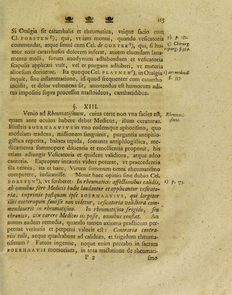 t Si Otalgia fit catarrhalis et rheumatica, vtique facio cnm Cl. F o RS TE N P), qui, vtiam monui, quando veficatoria commendat, atque fimul cum Cei. gor terqui, fi hu- mor acris cararrhollis dolorem inferat, aurem eluendam mento molli, fotum anodynum adhibendum et veficatoria Icapulis applicari vult, vel et purgans adhiberi, vt materia aliorfum deriuetur. Ita quoque Cei. p l a t n e r-^), in Otalgia 0 annseden^ inquit, fine inflammatione, id quod frequenter cum catarrho f incidit, et dolor vehemens fit, auertendus eft humorum adi- tus impofitis fupra procefTus maftoideos, cantharidibus. §. XIIL .. Ymio :[^Kheumatifmum, cuius certe non vna facies eft, Kheumti- quam ante oculos habere debet Medicus, illum curaturus. Illuftris B o E R H A A VI v s in vno eodemque aphorifmo, quo medelam tradens, milfionem fanguinis, purgantia antiphlo- giftica repetita, balnea tepida, fomenta antiphlogiftica, me- dicamenta fiimmopere diluentia et emollientia proponit, his etiam adiungit Veficatoria et quidem validiora, atque adeo cauteria. Eapropter incautis videri poterat, vt praecedentia illa omnia, ita et haec, ViiTim fummum omni rheumatifmo competere, iudicauifie. Mouit haec opinio fine dubio Cei. F o R s T E Nvt fcriberet: In rheumaticis affeBionibus calidis^ P* ah omnibus fere Medicis hodie laudantur et applicantur vepcato* via, imprimis poftqmm ipfe b o e r h a a v i v s, qui largiter illis coeteroquin fauijfe tion videtur^ veficatoria validiora com^ mendauerit in rhemnatifmo. hi rheumatifmo frigido^ feu chronico, vix carere Medicos iis pojfe^ omnihus confiat. An autem eadem remedia, quando tamen axioma praflicum per- petuae veritatis et perpetui valoris efi: Contraria centra- riis tolli, aeque quadrabunt ad calidum, et frigidum rheuina- tifinum? Fateor ingenue, neque enim peccabo in facrani « o E R H A A V11 memoriam, in tota tractatione de rlieumati-
