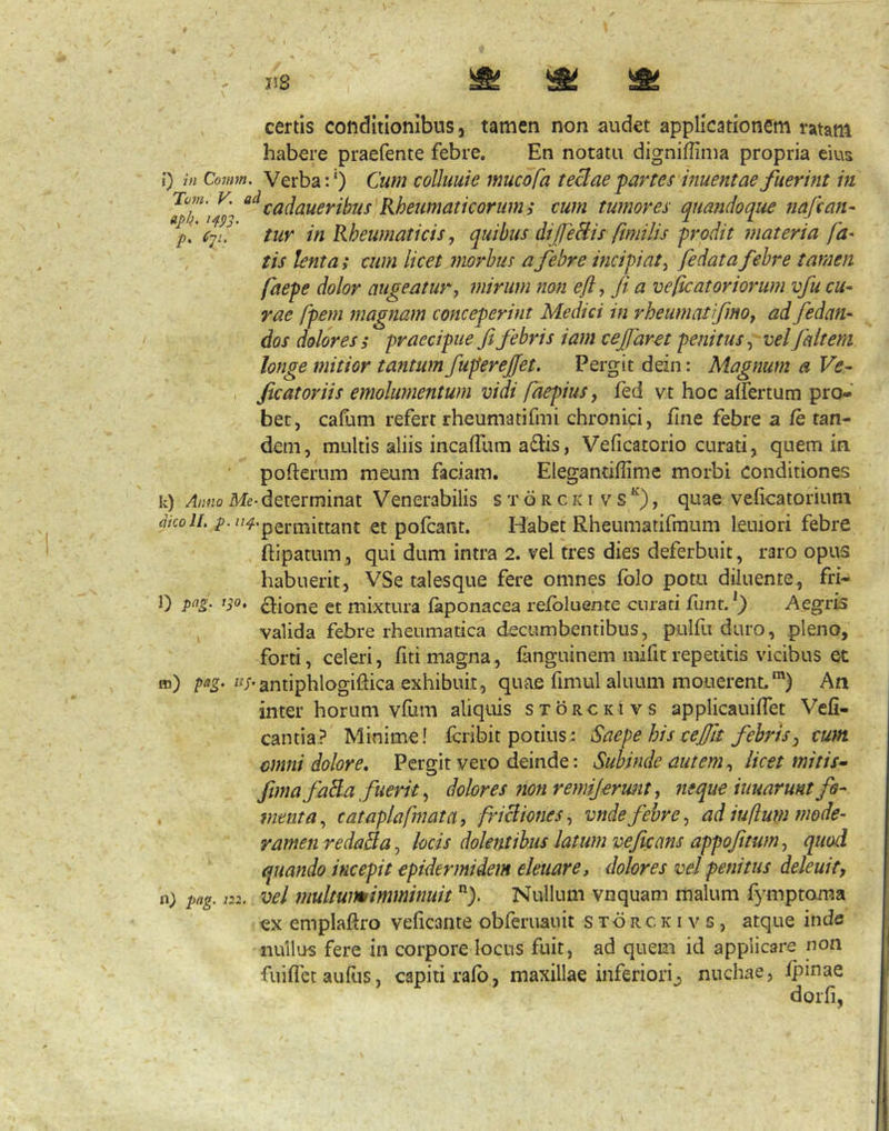 , certis conditionibus, tamen non audet applicationem ratam habere praefente febre. En notatu digniflima propria eius i} in Comm. Verba:') Cum coUtmie mucofa teBae 'partes inuentaefuerint in tumores quandoque tiafcan- p,' c-ju' tur in Rheumaticis, quibus difeBis fimi lis prodit materia fa* tis lenta; cum licet Jiwrhus a febre incipiat^ fe dat a febre tamen faepe dolor augeatur^ mirum non efty fi a veficatoriorum vfu cu- rae fipem magnam conceperint Medici in rheumatfmOf ad fedan- dos dolores s praecipue fi febris iam cejfaret penitus vel faiteni longe mitior tantum fuperejfet. Pergit dein: Magnum a Ve^ , ficatoriis emolumentum vidi fiaepiuSy fed vt hoc aifertum pro- bet, cafum refert rheumatifmi chronici, fine febre a fe tan- dem, multis aliis incaffum adlis, Veficatorio curati, quem in • pofterum meum faciam. Elegantiffime morbi conditiones k) Anno Me* determinat Venerabilis s t 6 r c k i v s ^), quae veficatorium akolL /’• “^-permittant et pofcant. Habet Rheumatifmum lemori febre ftipatum, qui dum intra 2. vel tres dies deferbuit, raro opus habuerit, VSe talesque fere omnes folo potu diluente, fri- 0 clione et mixtura faponacea refbluente curati funt. Aegris valida febre rheumatica decumbentibus, pulfu duro, pleno, forti, celeri, fitr magna, fanguinem mifit repetitis vicibus et m) «/-antiphlogiflica exhibuit, quae fimul aluum monerent.') An inter horum vfiim aliquis sxoRCKivs applicauiflet Vefi- cantia? Minime! fcribit potius: Saepe hiscejfit febris^ cum omni dolore. Pergit vero deinde: Subinde autem ^ licet miti s* fima faBa fuerit y dolores non remijermit y neque tuuarunt fo- menta ^ cataplafmatay friBioneSy vnde febre y ad iuflum mode- ramen redaBay locis dolentibus latum veficans appofitumy quod quando incepit epidermidem eleuare, dolores vel penitus deleuit, n) pag. 122. vel multumimminuit). Nullum vnquam malum fymptoma ex emplaRro veficante obferuauit s xd r c k i v s, atque inde nullus fere in corpore locus fuit, ad quem id applicare non fuiffct auliis, capiti rafo, maxillae inferiori^ nuchae, fpinae dorfi,