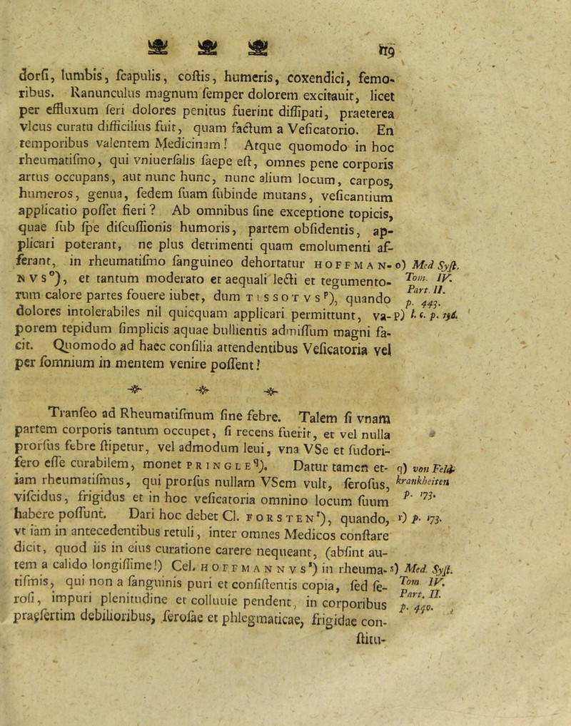 ^ ^ ^ dorfi, lumbis, fcapulis, coftis, humeris, coxendici, femo* ribus. Ranunculus magnum femper dolorem excitauit, licet per effluxum feri dolores penitus fuerinc diffipati, praeterea ' vicus curatu difficilius fuit, quam facium a Veficatorio. En temporibus valentem ^^edicin3m! Atque quomodo^ in hoc rheumatifino, qui vniuerfalis faepe eft, omnes pene corporis artus occupans, aut nunc hunc, nunc alium locum, carpos humeros, genua, fedem fuam fubinde mutans, veficantium applicatio poffiet fieri ? Ab omnibus fine exceptione topicis, quae fub ^e difcuffionis humoris, partem obfidentis, ap- plicari poterant, ne plus detrimenti quam emolumenti af- ferant, in rheumatifino fanguineo dehortatur hoff man-o) Med Syji. N vs°), et tantum moderato et aequali le6li et tegumento- rum calore partes fouere iubct, dum t i s s o t v s quando dolores intolerabiles nil quicquam applicari permittunt, va-P) porem tepidum fimplicis aquae bullientis admifflim magni fa- cit. Qiiomodo ad haec confilia attendentibus Veficatoria vel per fomnium in mentem venire pofiTent f Tranfeo ad Rheumatifmum fine febre. Talem fi vnam partem corporis tantum occupet, fi recens fuerit, et vel nulla prorfus febre fiipetnr, vel admodum leui, vna VSe et fudori- fero efie curabilem, monet p r i n g l Datur tamen et* q) vmiFtW iam rheumanfinus, qui prorfus nullam VSem vult, ferofus, krankheiten vifeidus, frigidus et in hoc veficatoria omnino locum fuuni habere pofiunt. Dari hoc debet Cl. forsten*^), quando, 0 P' '75' vt iam in antecedentibus retuli, inter omnes Medicos conflare dicit, quod iis in eius curatione carere nequeant, (abfint au- tem a calido longiffime I) CeL h o r f m a n n v s *) in rheuma- 0 Mcd. Syfi. tifmjs, qni non a fanguinis puri etconfiftenris copia, fed fe- p'’'* rofi, impuri plenitudine et colluuie pendent,, in corporibus praefenim debilioribus, ferofae et phlegmaticae, frigidae con* * ' ftitu-
