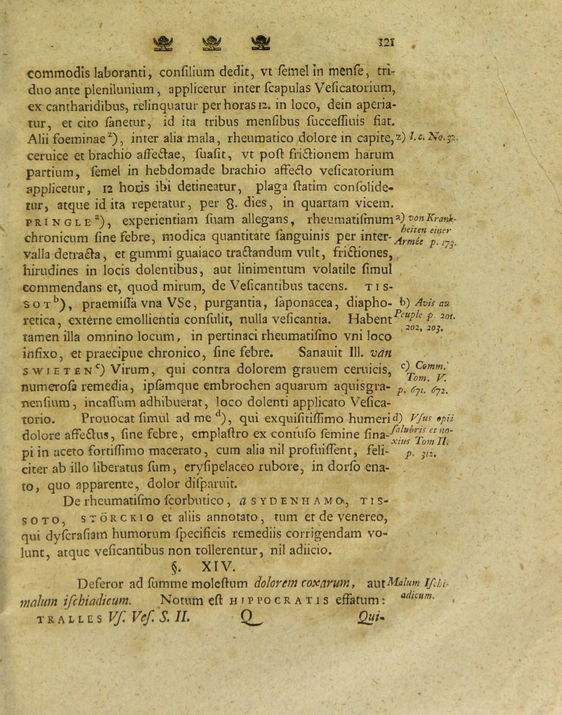 commodis laboranti, confilium dedit, vt /emelin menfe, trir dno ante plenilunium, applicetur inter fcapulas Veficatorium, ex cantharidibus, relinquatur per horas 12. in loco, dein aperia- tur, et cito fanetur, id ita tribus menfibus fucceflluis fiat. Alii foeminae^), inter alia mala, rheumatico dolore in capite,2) l.c.Ko.p. ceruice et brachio affe<5lae, fuafit, vt pofl frictionem harum partium, femel in hebdomade brachio affeCto veficatorium applicetur, 12 hods ibi detineatur, plaga ftatim confolide- tur, atque id ita repetatur, per dies, in quartam vicem, p RI N G L E ^), experientiam fuam allegans, rheumatifmum*) vonKratik- chronicLim fine febre, modica quantitate fanguinis per inter- valla derraCta, et gummi guaiaco traCtandum vult, friCtiones, hirudines in locis dolentibus, aut linimentum volatile fimul commendans et, quod mirum, de Veficantibus tacens, ti s- soT*^), praemifia vna VSe, purgantia, laponacea, diapho- h) Avis au retica, externe emollientia confulit, nulla veficantia. Habent^ tamen illa omnino locum, in pertinaci rheumatifmo vni loco ' ‘ infixo, et praecipue chronico, fine febre, Sanauit 111. van swiETEN^^) Virum, qui contra dolorem grauem ceruicis, numerofa remedia, ipfamque embrochen aquarum aquisgra- nenfium, incafium adhibuerat, loco dolenti applicato Vefica- torio. Prouocat fimul ad me ‘^), qui exquifitiffimo humeri «pn dolore affeClus, fine febre, emplafiro excontufb femine pi in aceto fortifiimo macei-ato, cum alia nil profuifTent, feli- citer ab illo liberatus fum, eryfipelaceo rubore, in dorfb ena- . to, quo apparente, dolor difparuit. De rheumatifmo fcorbiuico, ^sydenhamov, tis- SOTO, sTORCKio ct aliis annotato, tum et de venereo, qui dyferafiam humorum fpecificis remediis corrigendam vo- » lunt, atque veficantibus non tollerentur, nil adiicio. §. XIV. Deferor ad fumme moleftum dolorem toxcirum, ^iv^xMalnm ifchi- maliim ifchiadicum. Notum eft Hippocratis effatum: .