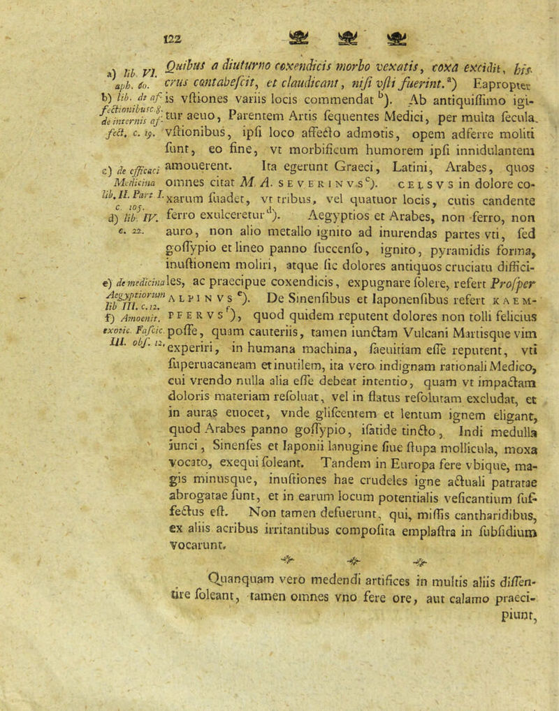 a) lib VI ^ diuturno coxendicis morbo vexatis, coxa excidit, aph.So/ crus contabefcit^ et claudicant, niji vfli fimunt.^) Eapropier \i)lib.dtaf'is vftiones vanis locis commendat*^). Ab antiquiffimo igi- Parentem Artis fequentes Medici, permulta fecula, fect, c./j). vfiionibus, ipli loco affedlo admotis, opem adferre moliti funt, eo fine, vt morbificum humorem ipfi innidulanteiii c)//c Ita egerunt Graeci, Latini, Arabes, quos MvHicina omncs citat M. A. s e v e r i n v.s^^). c e e s v s in dolore co- •^•xarum fuadet, vt tribus, vel quatuor locis, cutis candente A) m.'lV. ferro exulceretur^^). Aegyptios et Arabes, non ferro, non c. 2X. auro, non alio metallo ignito ad inurendas partes vti, fed gofiypio et lineo panno fuccenfo, ignito, pyramidis forina, inufiionem moliri, atque fic dolores antiquos cruciatu diffici- e) deTnedicinaXt^, ac praecipuc coxeiidicis, expugnare fblere, refert Aegypttorim a l p 1 N V s ®). De Sinctifibus et laponenfibus refert k a e m- hb Jll.c.n, f, 3 • j -I f) Amoenit. PF E R V S ), quod quidem reputent dolores non tolli felicius exotic. /^rt/c.7c. pofie, quam cauteriis, tamen iundlam Vulcani Mariisque vim lii. oV* experiri, in humana machina, /aeuiriam efle reputent, vti fiiperuacaneam etinutilem, ita vero indignam rationali Medico, cui vrendo nulla alia effe debeat intentio, quam vt impadiam doloris materiam refoluat, vel in flatus refoluram excludat, et in auras euocet, vnde glifcentem et lentum ignem eligant, quod Arabes panno goffypio, ifatide tin£Io , Indi medulla iunci, Sinenfes et laponii lanugine fiue flupa mollicula, moxa vocato, exequi fbleant. Tandem in Europa fere vbique, ma- gis minusque, inuftiones hae crudeles igne aquali patratae abrogatae funt, et in earum locum potentialis veficantium fu£^ fe£I:us eft. Non tamen defuerunt, qui, miflis cantharidibus, ex aliis acribus irritantibus compofita emplaftra in fiibfidiuiui vocarunt, ^ Qj-ianquam vero medendi artifices in multis aliis diiTen- tue Ibleant, tamen omnes vno fere orC; aut calamo praeci- piunt,