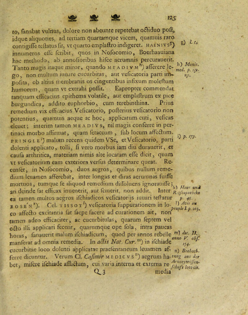 I2S g) p. 0 i>- ^77- to, fanabat vtililus, dolore non abeunte repetebat o£\idno poft, idque aliquoties, ad tertiam quartamque vicem, quamuis raro, contigifle teftatusfir, vt quarto emplafiroindigeret- haenivs^) innumeros elle fcribit, quos in Nofocomio^ Boerhaauiana hac methodo, ab annofionbus hifce aerumnis percurauerit- Tanto magis itaque miror,, quando m e a d i v m afTerere Je- go, non multum iuuare cucurbitas, aut veficatoria parti irh-^ 13/ pofita, ob altius membranis os cingentibus infixum moleftum humorem, quam vt extrahi poffit- Eapropter commendat tanquam efficacius epithema volatile, aut emplaffrum ex pice burgundica, addito euphorbio, cum terebinthina- Prius remedium vix efficacius Veficatorio, pofferius veficatorio non , potentius, quamuis aeque ac hoc, applicatum cuti, veficas eleuet; interim tamen m e a d 1 v s, nil magis conferre in per- tinaci morbo affirmat, quam fetaceum , fublocumaffedum. p R I N G L E') mahim recens quidem VSe, et Veficatorio, parti dolenti applicato, tolli, fi vero morbus iam diu durauerit, ct caufa arthritica, materiam nimis alte locatam efTe dicit, quam vt veficatorium eam exteriora verfiis determinare queat- Re- cenfet, in Nofbcomio, duos aegros, quibus nullum reme- dium leuamen afferebat, inter longas et diras aerumnas fuifle mortuos, tumque fe aliquod remedium dilfoluens iffnorauifle: , „ an deinde lat emcax inuenerir, aut Iciuent, non addit- Inter ji^jfeapotheke. ca tamen multos aegros ifchiadicos veficatoriis iuuari teffatur p. 4^. R o s e'n Cei. T IS s o T veficatoria fuppurationem in Io- co affedlo excitantia fat faepe facere ad curationem ait, non tamen adeo efficaciter, ac cucurbitulas, quarum feptem vel o£lo illi applicari fecerit, quarumque ope fbla, intra paucas horas, fanauerit malum ifchiadicum, quod per annos manferat ad omnia remedia- In aHts Nat Cur. ”') in ifchiade ° cucurbitae loco dolenti applicatae praefentaneum leuamen af- Beohach. ferre dicuntur* Verum Cl. Cajimir medicvs) aegrum bet, mifere ifchiade affli^um, cui varia interna et externa 3 media