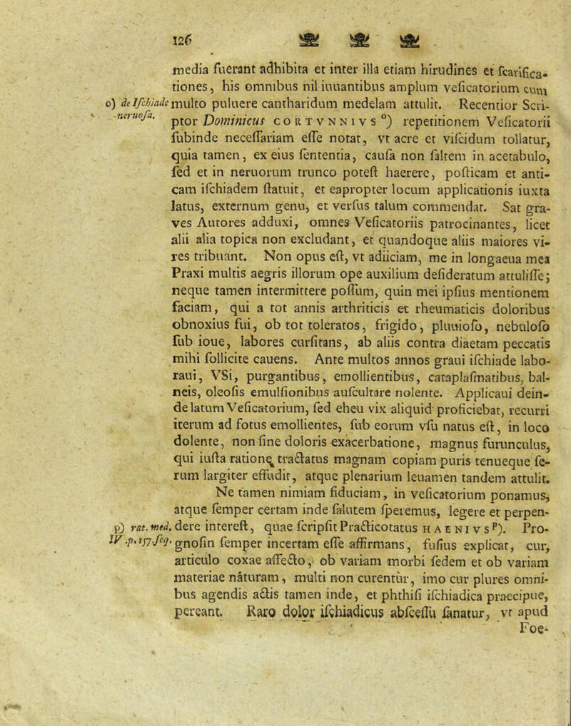 media fuerant adhibita et inter illa etiam hirudines et fcarlfica- tiones, his omnibus nil iuuantibus amplum veficatorium cuni oydeIfchiadeirwxXio puluere cantharidum medelam attulit. Recentior Scri- neruofa. Domifiicus coRTVNNivs°) repetitionem Veficatorii fubinde necelTariam efTe notat, vt acre et vilcidum tollatur, quia tamen, ex eius lententia, caufa non faltem in acetabulo, fed et in neruorum trunco poteft haerere, pofticam et anti- cam ifchiadem ftatuit, et eapropter locum applicationis iuxta latus, externum genu, et verfus talum commendat. Sat gra- ves Antores adduxi, omnes Veficatoriis patrocinantes, licet alii alia topica non excludant, et quandoque aliis maiores vi- res tribuant. Non opus cft, vt adiiciam, me in longaeua mea Praxi multis aegris illorum ope auxilium defideratum attulilTe; neque tamen intermittere pofTum, quin mei ipfius mentionem faciam, qui a tot annis arthriticis et rheumaticis doloribus obnoxius fui, ob tot toleratos, frigido, pkmiofo, nebtilofo fub ioue, labores curfitans, ab aliis contra diaetam peccatis mihi follicite cauens. Ante multos annos graui ifchiade labo- raui, VSi, purgantibus, emollientibus, cataplafmatibus, bal- neis, oleofis emulfionibos aulcultare nolente. Applicaui dein- de latum Veficatorium, fed eheu vix aliquid proficiebat, recurri iterum ad fotus emollientes, fub eorum vfu natus eft, in loco dolente, non fine doloris exacerbatione, magnus furunculus, qui iufia ration^tradatus magnam copiam puris tenueque fe- rum largiter effudit, atque plenarium leuamen tandem attulit. Ne tamen nimiam fiduciam, in veficatorium ponamus, atque femper certam inde falutem fpeiemus, legere et perpen- p) rat. mtd, dere intereft, quae fcripfit Pradbcotacus h a e n i v s P). Pro- I^^./>.?n^/e^.gnofin femper incertam efTe affirmans, fufius explicat, cur, articulo coxae affeflo, ob variam morbi fedem et ob variam materiae naturam, multi non curentur, imo cur plures omni- bus agendis a£lis tamen inde, et phthifi ifchiadica praecipue, pereant. Raro dolor ifehiadicus abrcelTu fanatur, vr apud  ■ Foe-