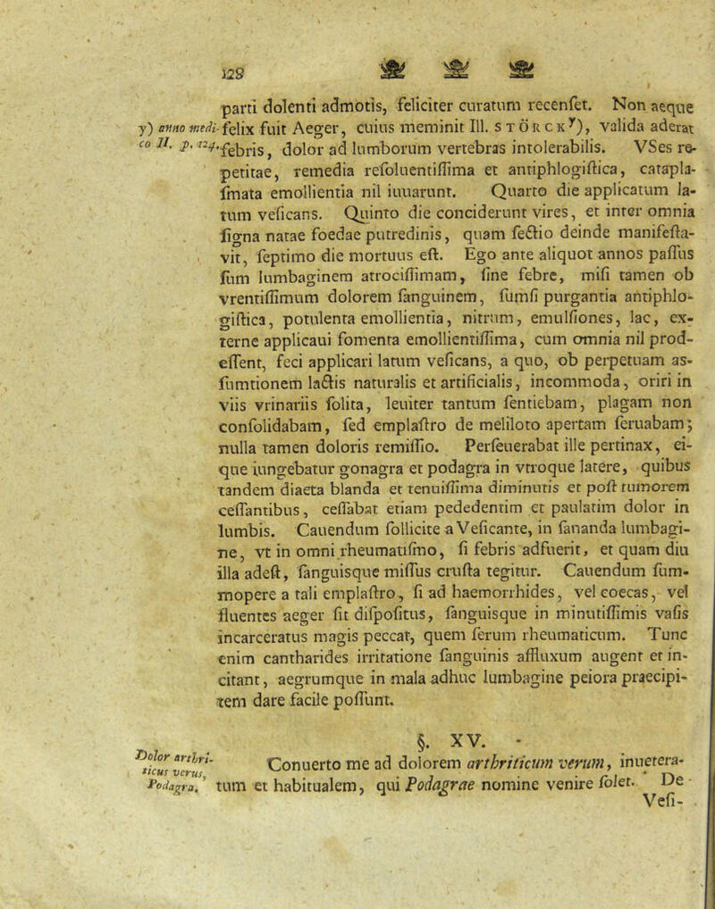 J29 parti dolenti admotis, feliciter curatum recenfet. Non aeque y) amto wez/z-felix fuit Aeger, cuius meminit IU. s x 6 r c k ^), valida aderai co 11, i**, dolor ad lumborum vertebras intolerabilis. VSes re- petitae, remedia refoluentiflima et antiphlogiftica, catapla- fmata emollientia nil iuuarunt. Quarto die applicatum la- tum veficans, Quinto die conciderunt vires, et inter omnia ligna natae foedae putredinis, quam feflio deinde manifefla- vit, feptimo die mortuus eft. Ego ante aliquot annos paffus liim lumbaginem atrocillimam, fine febre, mifi tamen ob vrentiflimum dolorem fanguinem, fumfi purgantia antiphlo- 'giftica, potulenta emollientia, nitrum, emulfiones, lac, ex- terne applicaui fomenta emollientiffima, cum omnia nil prod- effent, feci applicari latum veficans, a quo, ob perpetuam as- fumtionem laftis naturalis et artificialis, incommoda, oriri in viis vrinariis folita, leuiter tantum fentiebam, plagam non confolidabam, fed emplaftro de meliloto apertam feruabam; nulla tamen doloris lemiflio. Perfeuerabat ille pertinax, ei- que jungebatur gonagra et podagra in vtroque latere, quibus tandem diaeta blanda et tenuifiima diminutis et poii tumorem cefTantibus, cefTabat etiam pededentim et paulatim dolor in lumbis. Cauendum follicite a Veficante, in fananda lumbagi- ne, vt in omni.rheumatifmo, fi febris adfuerit, et quam diu illa adeft, fanguisque miffus crufta tegitur. Cauendum fum- mopere a tali emplaftro , fi ad haemorrhides, vel eoecas, vel fluentes aeger fit dirpofitus, fanguisque in minutifiimis vafis incarceratus magis peccat, quem ferum rheumaticum. Tunc enim cantharides irritatione fanguinis affluxum augent er in- citant, aegrumque in mala adhuc lumbagine peiora praecipi- tem dare facile pofTunt. T)olor arthri- ticus verus. fodi agra. §. XV. - Conuerto me ad dolorem arthriticum verum., inuetera- tum et habitualem, qui Podagrae nomine venire foler. De Vefi.
