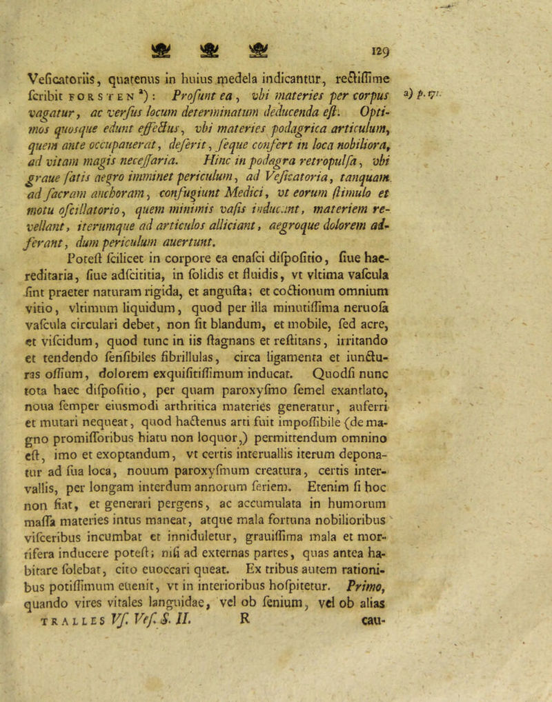 Veficatoriis, quatenus in huius.qiedela indicantur, reiElIflime fcribic f o r s t e n *): Profunt ea , vhi materies per corpus vacatur j ac 'verfiis locum determinatum deducenda ejh Opti- mos quosque edunt effeBus^ vhi materies podagrica articulum^ quem ante occupauerat, de fer it ^ feque confert in loca nobiliora^ ad vitam magis necejfaria. Hinc in podagra retropulfa, vbi graue fatis ae^ro imminet periculum, ad Vefcatoria, tanquam ad faeram aneboram^ confugiunt Medici, vt eorum (limulo et motu ofcillatorio, quem minimis vafis inducunt, materiem re- vellant, it erumque ad articulos allidant, aegroque dolorem ai^ ferant, dum periculum auertunt, Poteft fcilicec in corpore ca enafei difpofitio, fiue hac- reditaria, fiue adfeititia, in folidis et fluidis, vt vitima vafcula fint praeter naturam rigida, et angufla; et codionum omnium vitio, vltimum liquidum, quod per iila minutiflima neruofa valcula circulari debet, non fit blandum, et mobile, fed acre, ct vifeidum, quod tunc in iis ftagnans et reftitans, irritando et tendendo fenfibiles fibrillulas, circa ligamenta et iundu- ras o/fium, dolorem exquifitiflimum inducat. Quodfi nunc tota haec difpofitio, per quam paroxyfmo femel exantlato, noua femper eiusmodi arthritica materies generatur, auferri' et mutari nequeat, quod hadenus arti fuit impoflibile (dema- gno promiflbribus hiatu non loquor,) permittendum omnino cft, imo et exoptandum, vt certis interuallis iterum depona- tur ad fua loca, nouum paroxyfmum creatura, certis inter- vallis, per longam interdum annorum feriem. Etenim fi hoc non fiat, et generari pergens, ac accumulata in humorum mafla materies intus maneat, atque mala fortuna nobilioribus vifeeribus incumbat et inniduletur, grauifiima mala et mor- tifera inducere potefl; nifi ad externas partes, quas antea ha- bitare folebat, cito euoccari queat. Ex tribus autem rationi- bus potifiimum euenit, vt in interioribus hofpitetur. Primo, quando vires vitales languidae, vcl ob fenium, vd ob alias TRALLES Vf Vef S^ IL R cau- a) p. tji.