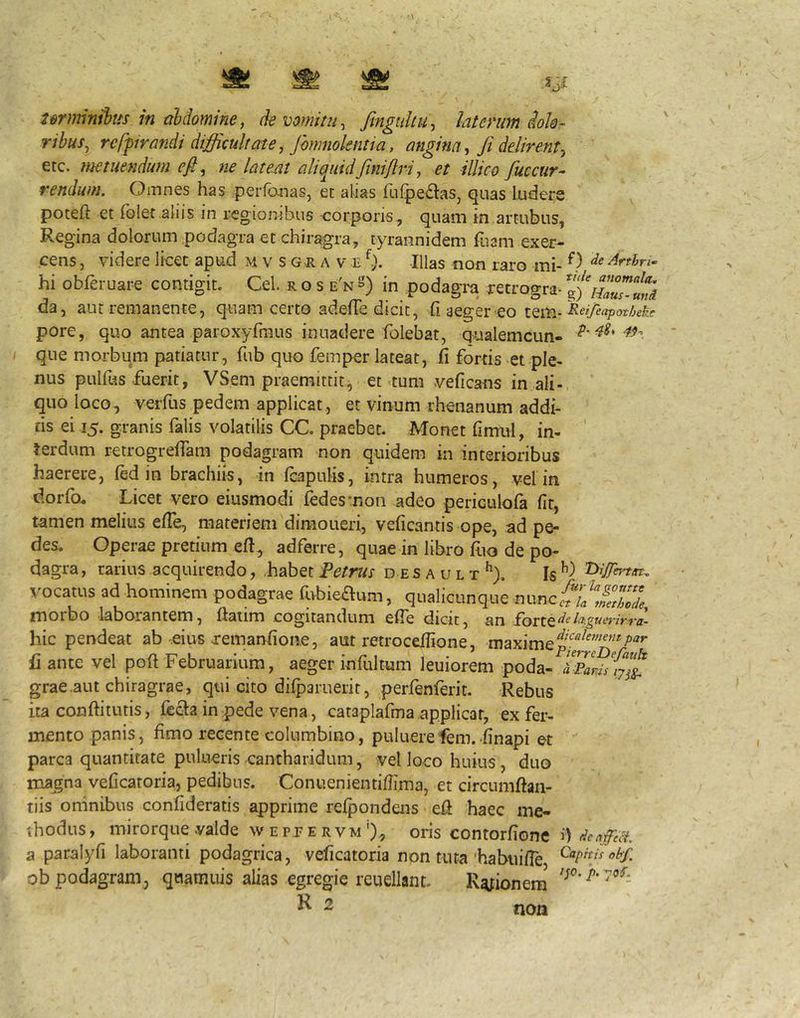 urnrinihts in aldomine, (k vomitu, fingiiliu, latmim ioh- ribus, rcffira7idi difficultate, Jhmnolentia, anghia, fi delirent, etc. metuendum efi, ne lateat aliquidfiniflri, et illico fuccur^ rendum. Omnes has perfojias, et alias fulpe^las, quas ludere poteft et foler aliis in regionibus -corporis, quam in artubus, Regina dolorum podagra et chiragra, tyrannidem fuam exer- cens , videre licet apud m v s g r a v e Illas non raro mi- 9 ^rtbn^ hi obferuare contigit. Cei. r o s e'n^') in podagra retrogra- nTuT-ini da, aut remanente, quam certo adelTe dicit, fi aeger eo iQivfi^eifeapotheke pore, quo antea paroxyrmus inuadere folebat, qualemcun- que morbum patiatur, fub quo femper lateat, fi fortis et ple- nus pulfus fuerit, VSem praemittit^ et tum veficans in ali- quo loco, verfus pedem applicat, et vinum rhenanum addi- tis ei 15. granis falis volatilis CC. praebet. Monet fimul, in- terdum retrogrefiam podagram non quidem in interioribus haerere, (ed in brachiis, in (capulis, intra humeros, vel in dorfo. Licet vero eiusmodi fedesmon adeo periculofa fit, tamen melius efie, materiem dimoueri, veficantis ope, ad pe- des. Operae pretium efi, adferre, quae in libro fito de po- dagra , rarius acquirendo, habet Petrus d e s a u l t ^), Is vocatus ad hominem podagrae fi>bie£Ium, qualicunque r\wnc.{t\a\ne^hode morbo laborantem, fiatim .cogitandum efie dicit, an hic pendeat ab eius xemanfioiie, aut retrocefiione, maxime fi ante vel poli Februarium, aeger infui tum leuiorem poda- grae aut chiragrae, qui cito dilparuerit, perfenferit. Rebus ita conftitutis, fecla in pede vena, cataplafma.applicat, ex fer- mento panis, fimo recente columbino, puluerefem. finapi et parca quantitate pulueris cantharidum, vel loco huius, duo magna veficatoria, pedibus. Conuenientifiima, et circumftan- tiis omnibus confideratis apprime reipondens efi haec me- thodus , mirorque valde w e p j e r v m oris contorfione i) denffict a paralyfi laboranti podagrica, veficatoria non tuta habiiifie ob podagram, quamuis alias egregie reuellant. R^ionem' non