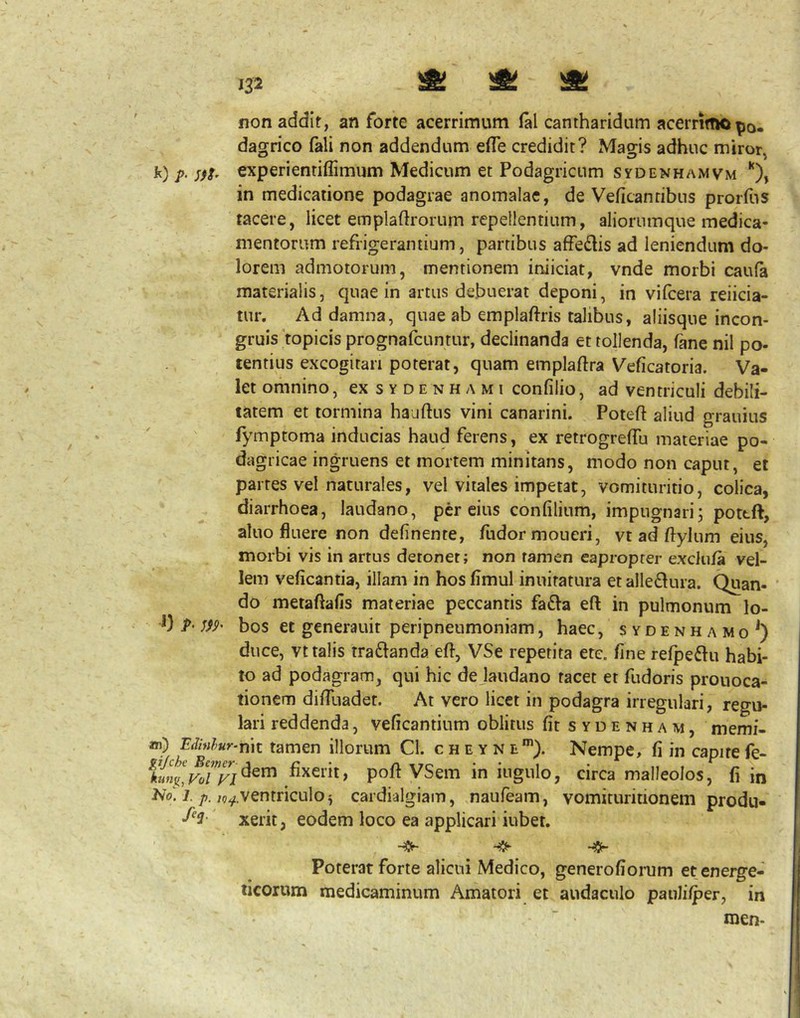 non addit, an forte acerrimum (al cantharidum acerrimo po. dagrico fali non addendum efle credidit? Mams adhuc miror k) p. experientiffimum Medicum et Podagricum sydenhamvm in medicatione podagrae anomalae, de Veficantibus prorfus tacere, licet emplaftrorum repellentium, aliorumque medica- mentorum refrigerantium, partibus affedis ad leniendum do- lorem admotorum, mentionem iniiciat, vnde morbi caufa materialis, quae in artus debuerat deponi, in vifcera reiicia- tur. Ad damna, quae ab emplaftris talibus, aliisque incon- gruis topicisprognaibuntur, declinanda et tollenda, fane nil po- tentius excogitari poterat, quam emplaftra Veficatoria. Va- let omnino, exsYDENHAMi confilio, ad ventriculi debili- tatem et tormina hauftus vini canarini. Poteft aliud grauius fymptoma inducias haud ferens, ex retrogrefTu materiae po- dagricae ingruens et mortem minitans, modo non caput, et partes vel naturales, vel vitales impetat, vomituritio, colica, diarrhoea, laudano, per eius confilium, impugnari; poteft, aluo fluere non delinente, fudormoueri, vt ad ftylum eius, morbi vis in artus detoner; non tamen eapropter exdula vel- lem veficantia, illam in hosfimul inuiratura etalledura. Quan- ’ do metaftafis materiae peccantis fa£la eft in pulmonum lo- 1} P‘ W' bos et generauit peripneumoniam, haec, sydenhamo^) duce, vt talis traftanda eft, VSe repetita ete. finerelpe61ii habi- to ad podagram, qui hic dejaudano tacet et fudoris prouoca- tioncm diftliadet. At vero licet in podagra irregulari, regu- lari reddenda, veficantium oblitus fitSYDENHAM, memi- ») tamen illorum Cl. cbsyne*”). Nempe, fi in capitefe- ^kun^,VoTyi^^^ fixerit, poft VSem in ingulo, circa malleolos, fi in No! J.((^.ventriculo 5 cardialgiam, naufeam, vomicuritionem produ- xerit, eodem loco ea applicari iubet. ^5- Poterat forte alicui Medico, generofioiTim et energe- ticorum medicaminum Amatori et audaculo pauliiper, in men-