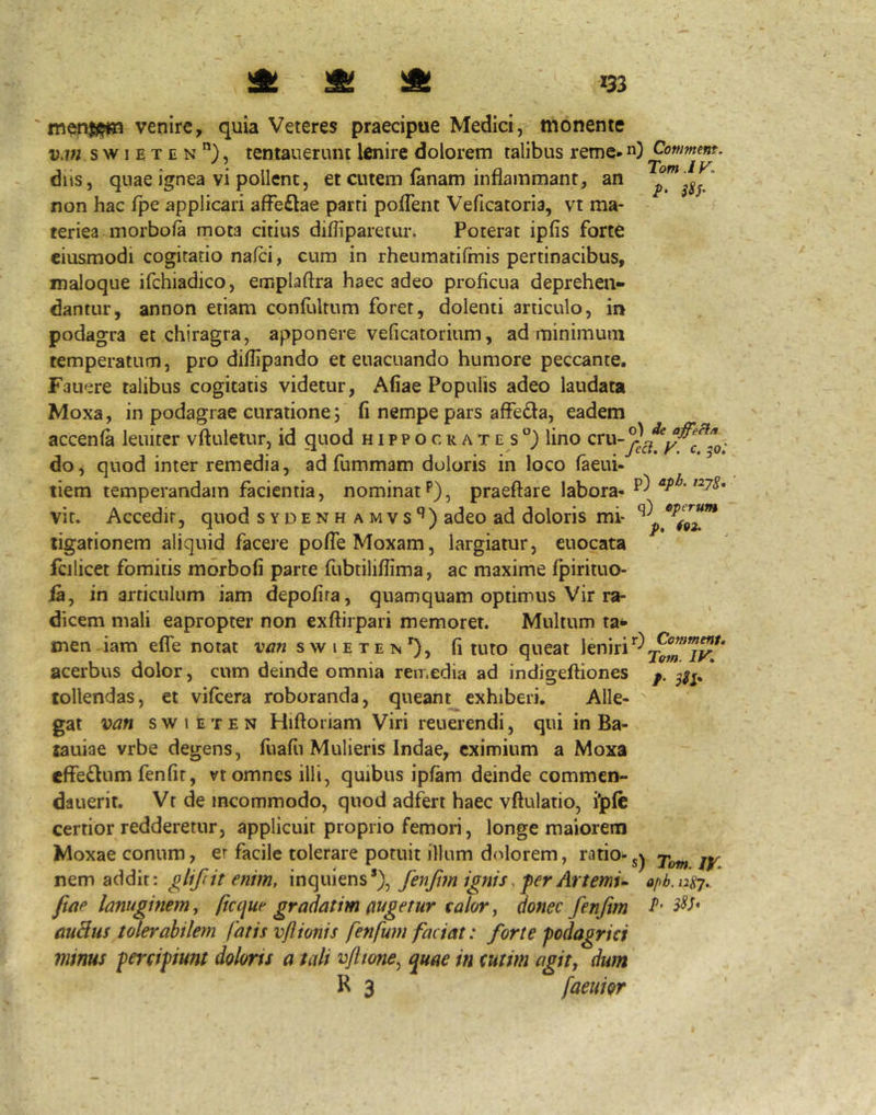 ^ ^ m venire, quia Veteres praecipue Medici, monente wi s w I E T E N tentauerum lenire dolorem talibus reme-n) Conmmt. dijs, quae ignea vi pollent, et cutem (anam inflammant, an $$3’ non hac fpe applicari afFe£lae parti pofTent Veficatoria, vt ma- teriea morbofa mota citius diffiparetur. Poterat ipfis forte eiusmodi cogitatio nafci, cum in rheumatifinis pertinacibus, maloque ifchiadico, emplaftra haec adeo proficua deprehen- dantur, annon etiam confultum foret, dolenti articulo, in podagra et chiragra, apponere velicatorium, ad minimum temperatum, pro diflipando et euacuando humore peccante. Fauere talibus cogitatis videtur, Aliae Populis adeo laudata Moxa, in podagrae curatione 5 fi nempe pars affedla, eadem accenfa leniter vftuletur, id quod h 1 p p o c e a t e s lino do, quod inter remedia, ad fummam doloris in loco faeui- tiem temperandam facientia, nominat P), praeftare labora- «7^- vic. Accedit, quod sydenhamvs'^) adeo ad doloris mi- ligationem aliquid facere pofTeMoxam, largiatur, cuocata fcilicet fomitis morbofi parte fubtiliffima, ac maxime fpirituo- ia, in articulum iam depofira, quamquam optimus Vir ra- dicem mali eapropter non exflirpari memorer. Multum ta- men iam efle notat van swieten'), fi tuto queat leniri acerbus dolor, cum deinde omnia remedia ad indigeftiones p. * tollendas, et vifcera roboranda, queant exhiberi. Alle- gat van s w 1 E T E N Hifloriam Viri reuerendi, qui in Ba- lauiae vrbe degens, fuafii Mulieris Indae, eximium a Moxa effe6lum fenfir, vt omnes illi, quibus ipfam deinde commen- dauerit. Vt de incommodo, quod adfert haec vftulatio, ilpfc certior redderetur, applicuit proprio femori, longe maiorem Moxae conum, er facile tolerare potuit illum d(dorem, ratio-jy nem addit; glifdt enim, fenfan ignis. fer Artemu opb.iisj. fiae lanuginem, ftcque gradatim augetur calor, donec fenjtm -f' auHus tolerabilem fatis vflionis fenfum faciat: forte podagrici minus percipiunt doloris a tali vflwne^ ^uae in cutim agit, dum R 3 faeui&r