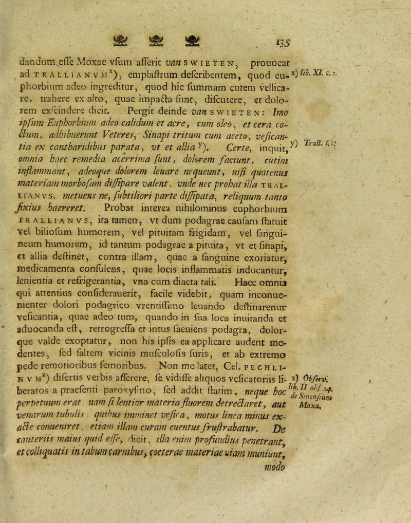 ^ ad T K A L L1A N V M emplaftrum defcribentem, quod eu-^) phorbium adeo ingreditur, quod hic fummam cutem vellica- re, trahere ex alto, qnae impa6la funt-, difcutere, er dolo- rem exscindere dicir. Pergit deinde van s w i e t e n : Imo ipfum Euphorbiam adeo calidum et acre ^ cum oleo ^ et cera co- ' ilttm, adhibuerunt Veteres^ Sinapi tritum curn aceto ^ veftcan- tia ex cantharidibus parata^ vt et allia'^). Certe, inquit, omnia haec remedia acerrima funt, dolorem faaunt, cutim inflammant, adeoque dolorem leuare nequeunt, mfi quatenus materiam morbo fam difflpare valent , vnde nec prohat illa t r a l- 11A N V s , metuens ne, fubtiliori parte dijjtpata, reliquum tanto fixius haereret. Probat interea nihilommus euphorbium prallianvs, ita tamen, vt dum podagrae eaufam Paruit vel biliofum humorem, vel pituitam frigidam, vei fangui- neum humorem , id tantum podagrae a pituita, vt et finapf, ei allia deftinet, contra illam, quae a fanguine exoriatur, medicamenta confulens, quae locis inflammatis indneantur, lenientia et refrigerantia, vna cum diaeta tali. Haec omnia i qui attentius confideranerit, facile videbit, quam inconue- menter dolori podagrico vrentifllmo leuando deflinarenuT veficantia, quae adeo tum, quando in fua loca innkanda et aduocandaefl, retrogrefla et intus faeuiens podagra, dolor- que valde exoptatur, non his ipfis ea applicare audent me- dentes, fed (altem vicinis imilculofis furis, et ab extremo pede remotioribus femoribus. Non me latet, Cei. p e c h l r- jj V M*) difertis verbis aflerere, fe vidifle aliquos vefrcaroriis li- 5) beratos a prraefenti parovyrno, fed addit flarim, neque hac^f pervetuum erat nam ft lemtor materia fluorem detrectaret ^ aut Moxa^ venarum tubulis quibus imminet ve fica, motus tinea minus ex- aBe conaentret^ etiam illam curam euentus fruflrabatur. Tie t aut eriis maius quid effle, rlicir, illa mim profundius penetrant^ et coUiquatis in tabwn carnibusj coeterae materiae viam muniunt^ ' modo