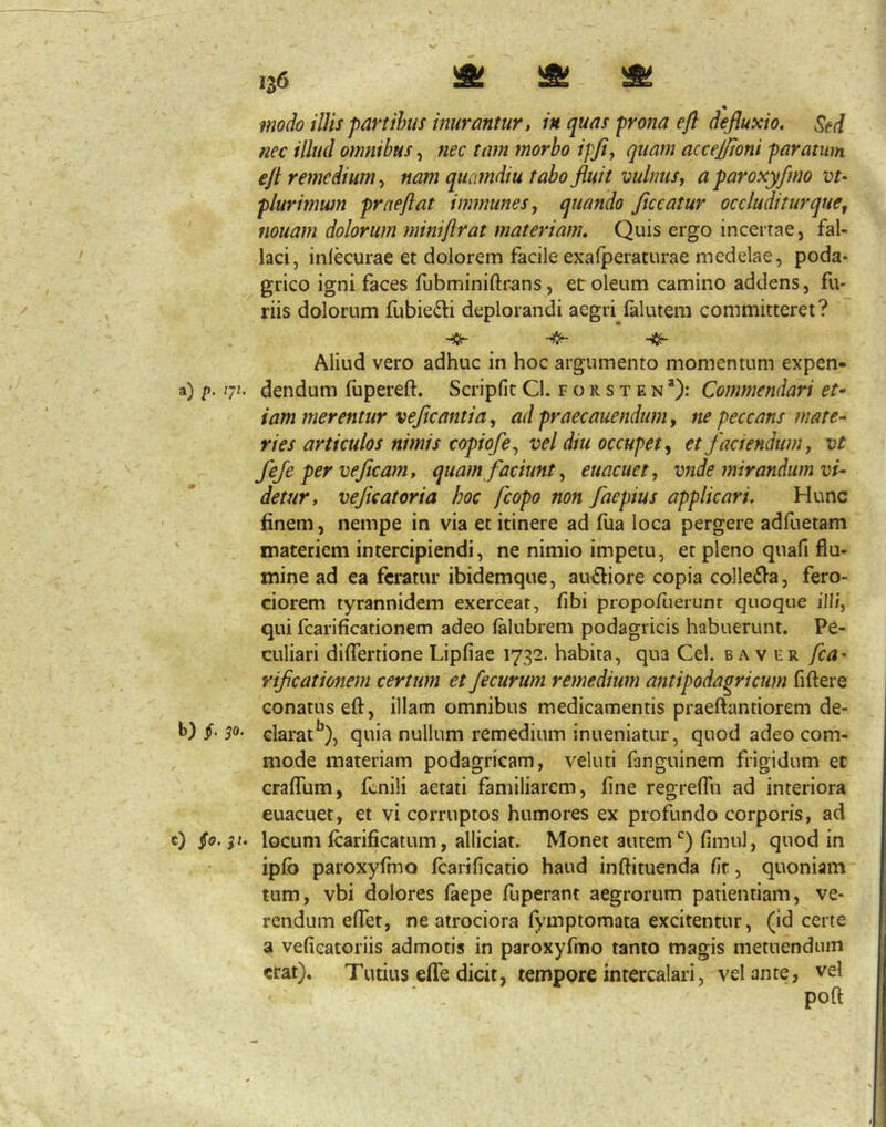 ^ Lilii LAj Lg||i 130 s S « illis partibus inurantur, in quas prona efl defluxio. Sed nec illud omnibus, nec tam morbo ipflj quam accejftoni paratum efl remedium^ nam qucmdiu rabo fluit vulnus j a paroxy/mo vt- plurimwn prae flat immunesy quando ficcatur occluditur que y iiouam dolorum miniflrat materiam. Quis ergo incertae, fal- laci, inlecurae et dolorem facile exalperaturae medelae, poda- grico igni faces fubminiftrans, et oleum camino addens, fu- riis dolorum fubie^li deplorandi aegri lalutem committeret? ^ Aliud vero adhuc in hoc argumento momentum expen- a) p. 7^- dendum fupereft. Scripfit Cl. f o r s t e n *): Commendari et^ iam merentur veficantia, ad praecanendum, ne peccans mate- ries articulos nimis copiofe^ vel diu occupet ^ et faciendum j vt feje per ve fleam, quam faciunt ^ euacuet, vnde mirandum vi- detur, veficatoria hoc fcopo non faepius applicari. Hunc finem, nempe in via et itinere ad fua loca pergere adfuetam ' materiem intercipiendi, ne nimio impetu, et pleno quafi flu- mine ad ea feratur ibidemque, auctiore copia colleOa, fero- ciorem tyrannidem exerceat, fibi propoflierunt quoque ill/, qui fcarificationem adeo falubrem podagricis habuerunt. Pe- culiari diflertione Lipfiae 1732. habita, qua Cei. b a v fr fca- rijicationem certum et Jecurum remedium antipodagricum fi flere conatus efl, illam omnibus medicamentis praeflantiorem de- 1>) §' 5®- clarat^), quia nullum remedium inueniatur, quod adeo com- mode materiam podagricam, veluti fanguinem frigidum ec cralTum, fenili aetati familiarem, flne regreffu ad interiora euacuet, et vi corruptos humores ex profundo corporis, ad g) §0.^1. locum Icarifjcatum, alliciat. Monet autem‘^) fimul, quod in ipfo paroxyflno fcarificatio haud inftituenda flr, quoniam' tum, vbi dolores faepe fuperant aegrorum patientiam, ve- rendum eflet, ne airociora fymptomata excitentur, (id certe a veficatoriis admotis in paroxyfmo tanto magis metuendum erat). Tutius efle dicit, tempore intercalari, velante, vel