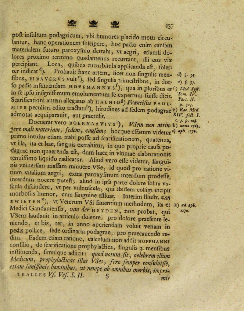 d) $. ^4. e) poft infliltnm podagncum, vbi humores placido motu circu- Untur, hanc operationem fufcipere, hoc paao enim caufara materialem futuro paroxyfmo detrahi, vt aegri, «iamfi do- lores proximo termino quadantenus recurrant, illi eos vix percipiant. Loca, quibus cucurbitula applicanda eft, foler- ter indicat ). Probauit hanc artem, licet non lingulis men- fibus, vt B A VER VS vult'), fed fingulis trimeftribus, in dor- e, fo pedis inftiiuendam h o b r m a n n v s^, qua in pluribus et 0 Syft. in le ipfo infignimmum emolumentum fe expertum fuilTe dicit Scarificationi autem allegatus ab h a e n t oS) Frmdfm p a u e' M I e r peculiari edito traflatu’’), hirudines ad fedem podagrae s) ««• W admotas aequiparauit, 5HU praetulit. XIk/ea. L Docuerat vero b o e r h a a v 1 v s ’), VSem non mtin-1.) 'X ^ere tnalt materiam, feiem, eaufamt hocque effatum videtur’^ 7*' primo intuitu etiam trahi polfe ad fcarificationem, quatenus, vt illa, Ita et hac, languis extrahitur, in quo proprie caula po- dagrae non quaerenda eft, dum haeqin vitimae elaborationis tenuiffimo liquido radicatur. Aliud vero effe videtur, fangui- nis vtiiuerfam maffam minuere VSe , id quod pro ratione vi- tium vitaUum aegri, extra paroxyfmum interdum prodeffe tncerdum nocere poteft; aliud in ipfa psrte dolere folita va- fciila difandere, vt per vulnufcula, qui ibidem colligi incipit morbofus humor, cum fanguine effluat. Interim llluftr. van ■'''vsi fallentium methodum, ita et Medici Gandauienfis, van ifer heyd^ji, non proba!, qui yScm laudauit m articulo dolente, pro dolore praefentele- mendo, et bis, ter, m anno aperiendam voluit venam in pedis pollice, fede ordinaria podagrae, pro praecauendo re- ditu Eadem etiam ratione, calculum non addit hoffmannt confilio de fcanficatione prophylaaica, fingulis 3. menfibus inftiDuenda, Cmulque adiicit: quod notum f,t, tekbrem illum Medicum,jrofhylaa,cas illas VSes, fere femper tonfuluife, etiam lamfmiis hommibus, vt nempe ab omnibus morbis, imL. iKALtEsV/.Vef.S.II. s ,„jj i) sd Aph, n-jQ,