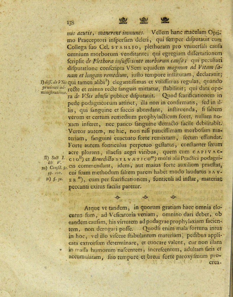 mis acutis, manerent immunes. Vellein hanc maculam Opu-’ mo Praecepjori infperlam deleri, qui femper difputauit cuna Collega fuo Cei. s t a h l i o, plechoram pro vniuerfali caufa omnium morborum venditante; qui egregiam di lier tat io nem fcripfit de Plethi^ra infufficiente morborum caufa ; qui peculiari difputationc confcripta VSem equidem magirum ad Vitam fa^ nam et longam remedium^ iufto tempore inltitutam, declarauitj \)diJll(leVSisc[\:\\ tamen alibi*) elegantiffimas et vtiliffimas regulas, quando frudemiad- minus re61e fanguis mittatur, ftabiliuit; qui data ope- mmjratimc.^^ VSis ahtifu publice difputauit. Qj-iod fcarificationem in pede podagricorum attinet, illa non in confirmatis, fed in il- lis, qui fanguine et fuccis abundant, inftiruenda, fi faltem verum et certum remedium prophyla£hcum foret, nullam no- xam inferet, nec pauco fanguine detrafto facile debilitabit. Vereor autem, ne hic, non nifi pauciffimam morbofam ma* \ teriam, fanguini euacuato forte remixtam, fecum effundar. Forte autem fonticulus perpetuo geftatus, conftanter ferum acre plorans, illaefis aegri viribus, quem cum capivac- H) S«c7 L ^ j gj Benedicto s y l v a t f c o*”) multi alii Pradici podagri- jn) ^Cotigi s/ commendant, idem, aut maius forte auxilium praeftat, 100. cui fbam methodum falrem parem habet modo laudatus n a v- 3’) E R ), cum per fcarificationem, fonticuli ad inftar, materiae peccanti exitus facilis paretur. ^ Atque vt tandem, in quorum gratiam haec omnia elo- cvitus fum, ad Veficatoria veniam, omnino dari debet, ob eandem caufam, his virtutem ad podagrae prophylaxiam facien- tem, non derogari poffe. C^iodfi enim mala fortuna intus in hoc, vel illo vifcere ftabnlantem materiam; pedibus appli- cata extrorfiim determinare, et euocare valent, cur non illam ^ in malTa humorum nafcenrem , increfeentem, adultam fatis et accumulatam, fuo tempore et breui forte paroxyfmum pro» crea-