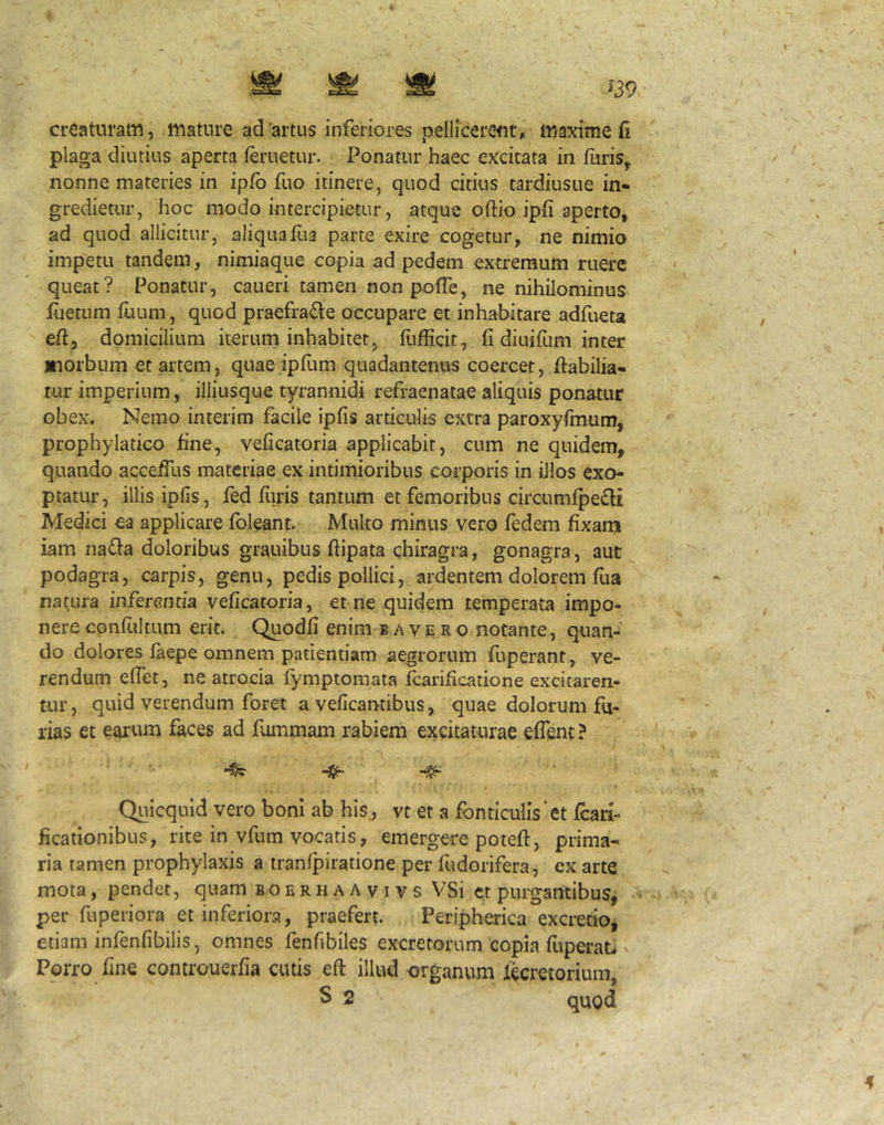 ^39 creaturam, mature ad artus inferiores pellicerent» maxime fi plaga diutius aperta feruetur. Ponatur haec excitata in furis, nonne materies in ipfb fuo itinere, quod citius tardiusue in- gredietur, hoc modo intercipietur, atque oftio ipfi aperto, ad quod allicitur, aliqua Hia parte exire cogetur, ne nimio impetu tandem, nimiaque copia ad pedem extremum ruere queat? Ponatur, caueri tamen non pofle, ne nihilominus luetum tuum, quod praefra^e occupare et inhabitare adfueta eft, domicilium iterum inhabitet, flilEcit, fi diuifum inter morbum et artem, quae ipfimi quadantenus coercet, fiabilia- tur imperium, illiusque tyrannidi refraenatae aliquis ponatur obex. Nemo interim facile ipfis articulis extra paroxyfmum, prophylatico fine, veficatoria applicabit, cum ne quidem, quando acceffus materiae ex intimioribus corporis in illos exo- ptatur, illis ipfis , fed furis tantum et femoribus circumfpefli Medici ea applicare fbleant. Multo minus vero fedem fixam iam na6la doloribus grauibus ftipata chiragra, gonagra, aut podagra, carpis, genu, pedis pollici, ardentem dolorem fua natura inferentia veficatoria, et ne quidem temperata impo- nere confiiltum erit. Quodfi enim b a v e r o notante, quan- do dolores laepe omnem patientiam aegrorum fiiperant, ve- rendum elfet, ne atrocia fymptomata Icarificatione excitaren- tur, quid verendum foret a veficantibus, quae dolorum fu- rias et earum faces ad fiunmam rabiem excitaturae effent ? Quicquld vero boni ab his., vt et a fonticulis'et foari- ficafionibus, rite in vfum vocatis, emergere poteft, prima- ria tamen prophylaxis a iranlpiratione per fiidorifera, ex arte mota, pendet, quam boerhaavivs VSi et purgantibus, per fuperiora et inferiora, praefert. Peripherica excrerio, etiam infenfibilis, omnes fenfibiles excretorum copia fuperab ' Porro fine controuerfia cutis eft illud organum lecretorium, S 2 quod