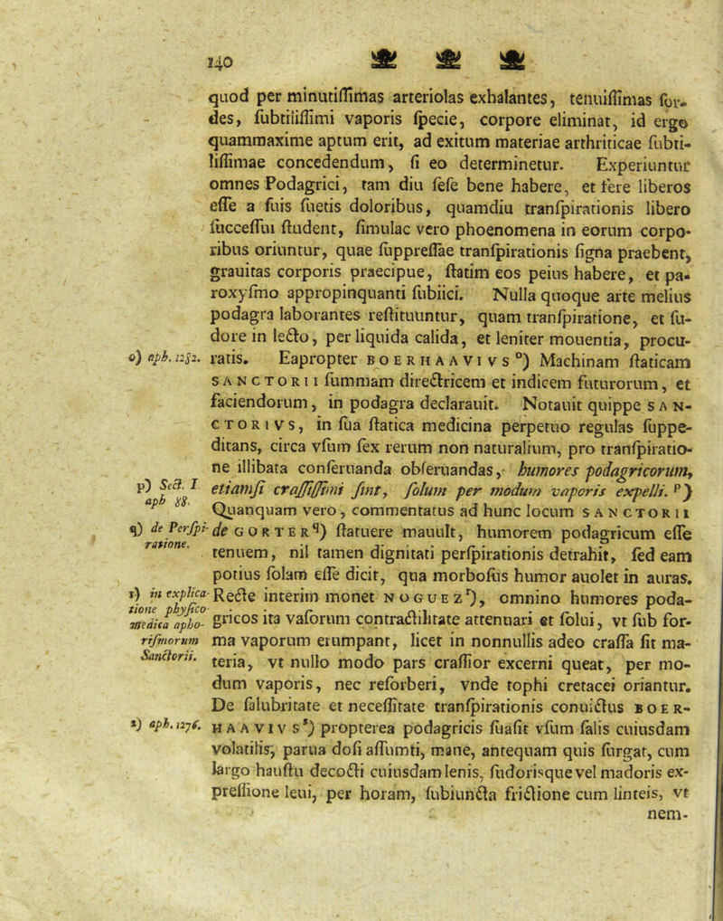 o) (Iph. 12^2, p) SecJ. I aph 1^8- q) de Pcrfpt- ratione. x) in explica tione phyfico medita apho- rifmorum Sanctorii. ») aph.nyf. quod per minutiflimas arteriolas exhalantes, tenuiflimas for- des, fubtiiillimi vaporis Ipecie, corpore eliminat, id ergo quammaxime aptum erit, ad exitum materiae arthriticae fubti- liffimae concedendum, fi eo determinetur. Experiuntur omnes Podagrici, tam diu fefe bene habere, et tere liberos efTe a fuis flietis doloribus, quamdiu tranfpirationis libero luccefllii ftudent, fimulac vero phoenomena in eorum corpo- ribus oriuntur, quae fupprefiae tranfpirationis figna praebent, grauitas corporis praecipue, ftatim eos peius habere, et pa- roxyfmo appropinquanti fubiicL Nulla quoque arte melius podagra laborantes reftituuntur, quam tranfpiratione, et fu- doreinlefto, per liquida calida, et leniter monentia, procu- ratis. Eapropter f o e r h a a v i v s °) Machinam ftaticam SANCTORII fummam dire£tricem et indicem futurorum, et faciendorum, in podagra declarauit. Notauit quippe s an- cto r i v s, in fua tlatica medicina perpetuo regulas fuppe- ditans, circa vturn fex rerum non naturalium, pro tranlpiratio ne illibata conleruanda obferuandashumores -podagricorunty etianijt ttajjifjfmf fint^ folunt per modum veiporis expelli. Quanquam vero, commentatus ad hunc locum sanctorii fif^GORTER^) ftatuere mauult, humorem podagricum effe tenuem, nil tamen dignitati perfpirationis detrahit, fed eam potius fblam efie dicit, qua morboflis humor auolet in auras. -Re6fe interim monet noguez*^), omnino humores poda- gricos ita vaforum contra<fhlitate attenuari et fblui, vt fub for- ma vaporum erumpant, licet in nonnullis adeo craffa fit ma- teria, vt nullo modo pars crafiior excerni queat, per mo- dum vaporis, nec refbrberi, vnde tophi cretacei oriantur. De falubritate et neceflitate tranfpirationis conuidtus boer- H A A VI v s *) propterea podagricis fiiafit vfum falis cuiusdam volatifis', partia dofi affumti, mane, antequam quis fiirgat, cum largo hauftu decodh cuiusdam lenis, flidorisque vel madoris ex- prefiione leui, per horam, fubiun^a friflione cum linteis, vt nem-