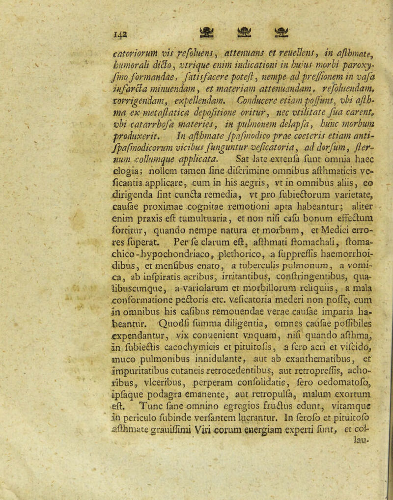 c at orior mn vis yefohens ^ attenuans etreueUens, in a/lhirnte, humorali di&o, vtrique enim indicationi in huius nmhi paroxy fmo formandae, fatisfacere poteft ^ nempe ad prejftonem in vafa infarci a minucnd-am j et materiam attenuandam, refoluendam, torrigendam, expellendam. Conducere etiam pojfunt^ vhi afth- ma ex metaflatica depofttio?ie oritur, nec vtilitate fua carent^ vhi catarrhofa materies, in pulmonem delapfa, hunc morbum produxerit. In aflhmate Jpafmodico prae coeteris etiam anti- fpafmodicorum vicibus funguntur veficatoria, ad dorfum, fter- num eoUumque applicata. Sat late extenfa fuiit omiiia haec elogia; hoilem tamen iine difcrimine omnibus afthmaticis ve- ficantia applicare, cum in his aegris, vt in omrribus aliis, eo dirigenda fint cunela remedia, vt piro fubie£lorum varietate, caulae proximae cognitae remotioni apta habeantur; aliter enim praxis eft tumultuaria, et non ni(l cafu bonum effectum fortttur, quando nempe natura et morbum, et Medici erro- res fliperat. Per fe clarum eft, afthmati ftomachali, ftoma- chico-rhypodiondriaco, pkthorico, ^ fuppreflis haemorrhoi- dibus, et menhbus enato, a tuberculis pulmonum, a vomi- ca, ab infpiratis acribus, irritantibus, conftringemibus, qua- libuscimque, a variolarum et morbillorum reliquiis, a mala conformatione pe£loris etc. veficatoria mederi non pofle, cum ;in omnibus his cafibus remonendae verae caulae imparia ha- beantur. 'Quodfi fumma diligentia, omnes caulae pofiibiles .expendantur, vix conuenient vnquam, nili quando afihmaj in fubie£lis cacochymicis et pituitofis, a fero acri et vifcidoj muco pulmonibus inniduknte, aut ab exanthematibus, et impuritatibus cutaneis retrocedentibus, aut retroprefiis, acho- ribus, vlcerrbus, perperam confolidatis, £ero oedomatofo, iplaque podagra emanente, aut retropulfa., malum exortum efl:. Tunc fane omnino egregios fru£lus edunt., vitamque in periculo fubinde verlantem lucrantur. In lerolb et pituitolb iSfihmate grauiflinii Viri eorum energiam experti func^ et col- lau*
