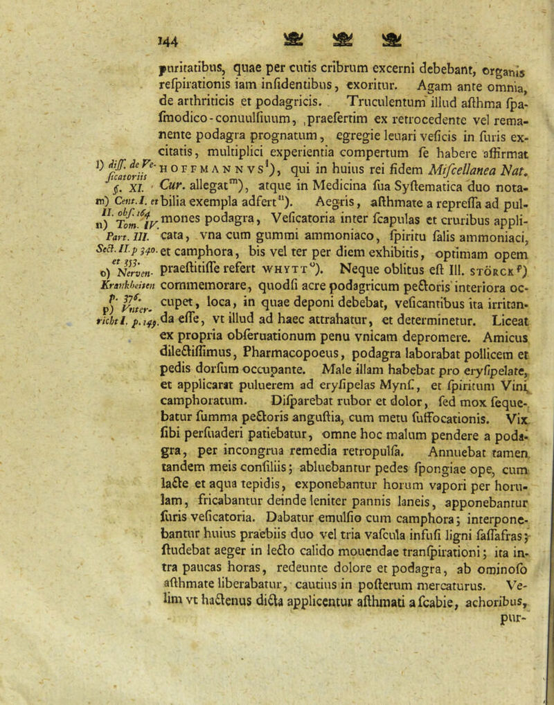 ptiritatibus, quae per cutis cribrum excerni debebant, organis refpirationis iam infidentibus, exoritur. Agam ante omnia, de arthriticis et podagricis. . Truculentum' illud afthma fpa- Imodico-conuulfiuum, .praefertim ex retrocedente vel rema- nente podagra prognatum, egregie leuari veficis in furis ex- citatis, multiplici experientia compertum fe habere affirmat H oP F M A N N Vs*), qui in huius rei fidem MifceUanea J^at. §. XI • allegat”*), atque in Medicina fiia Syftematica duo nota- ro) Cetit.l. etbilia exempla adfert ”). Aegris, afthmate a reprefla ad pul- \\) podagra, Veficatoria inter fcapulas et cruribus appli- Part. III. cata, vna cum gummi ammoniaco, fpiritu falis ammoniaci, camphora, bis vel ter per diem exhibitis, optimam opem Ki)Nlrven- praeftitifle refert whytt^). Neque oblitus eft 111. storck*’) Kravkhehen commcmorare, quodfi acre podagricum peftoris’interiora oc- ^)v!iur- quae deponi debebat, veficantibus ita irritan- tkhtl, vt illud ad haec attrahatur, et determinetur. Liceat ex propria obferuationum penu vnicam depromere. Amicus dile£liffimus, Pharmacopoeus, podagra laborabat pollicem et pedis dorfum occupante. Male illam habebat pro eryfipelate, et applicarat puluerem ad eryfipelas Mynf, et fpiritum Vini, camphoratum. Difparebat rubor et dolor, fed mox (eque-, batur fumma pexioris anguftia, cum metu fuffocationis. Vix libi perfuaderi patiebatur, omne hoc malum pendere a poda- gra, per incongrua remedia retropulfa. Annuebat tamen, tandem meis conliliis; abluebantur pedes fpongiaeope, cum la£le et aqua tepidis, exponebantur horum vapori per horu- lam, fricabantur deinde leniter pannis laneis, apponebantur furis veficatoria. Dabatur emulfio cum camphora; interpone- bantur huius praebiis duo vel tria vafcula infufi ligni faffafras; ftudebat aeger in leQo calido moucndae tranfpirationi; ita in- tra paucas horas, redeunte dolore et podagra, ab ominofb afthmate liberabatur, cautius in pofterum mercaturus. Ve- lim vt ha£lenus didla applicentur afthmati afeabie, achoribus.