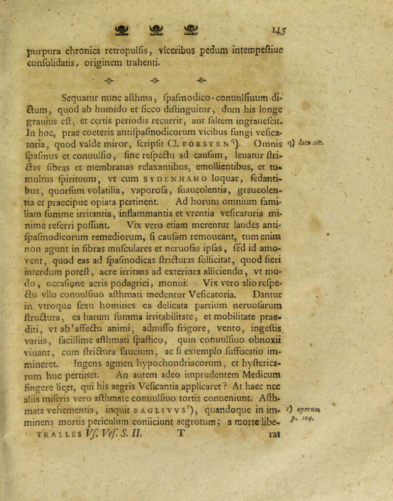 purpnra chronica retropulfis, vlceribus pedum intempeftiue confblidatis, originem trahenti. Sequatur nunc afthma, Ipafmodico-conuuKiuum di- £lum, quod ab humido et ficco diftinguitur, dum his longe grauius eft, et certis periodis recurrit, aut faltem ingrauefcit. Jn hoc, prae coeteris antilpafinodicorum vicibus fungi vefica- toria, quod valde miror, Icripfit Cl. f o r s t e n ^). Omnis fpafmus et conuulfio, fine refpe^lu ad cauiam, Ienatur ftri- ^as fibras et membranas relaxantibus, emollientibus, et tu- multus (pirituum, vt cum sydenhamo loquar, Udanti- bus , quorfiim volatilia, vaporola, fuaueolentia, graueolen- tia et praecipue opiata pertinent. Ad horum omnium fami- liam fumme irritantia, inflammantia et vrentia veficatoria mi- nime referri polTunt. Vix vero etiam merentur laudes anti- ipafinodicorum remediorum, fi caufam remoneant, tum enim non agunt in fibras mufculares et neruofiis ipfas, (ed id amo- vent, quod eas ad Ipafinodicas ftrifturas ibllicitat, quod fieri interdum poteft, acre irritans ad exteriora alliciendo, vt mo- do , occaflpne acris podagrici, monur. Vix vero aliorefpe- ftu vllo conuulfiuo afthmati medentur Veficatoria. Dantur in vtroque fexu homines ea delicata partium neruoiarum fl:ru£Hira, ea harum fumma irritabilitate, et mobilitate prae- diti, vtab'affe£l:u animi, admiflo frigore, vento, ingeftis. variis, facillime aflhmati Ipaftico, quin conuulfiuo obnoxii viuant, cum ftridlura faucium, ac fi extemplo fuffocaiio im- mineret. Ingens agmen'hypochondriacorum, et hy fleri ca- rum huc pertinet. An autem adeo imprudentem Medicum fincrere licet, qui his aegris Veficantia applicaret? At haec nec aliis miferis vero aflhmate conuulfiuo tortis conueniunt. Aflh- mata vehementia, inquit baglivvs’’), quandoque in im- 0 minens mortis periculum conficiunt aegrotum 3 a morte libe- ^ TRALLES Vef. S. II. T rat