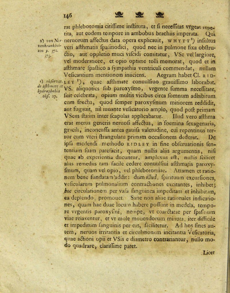rat phlebotomia citiffime inftituta, et fi neceflitas vrgeat icpe- tita, aut eodem tempore in ambobus brachiis imperata. Qui 0 ffwNtr neruorum affe6lus data opera explicauit, w h y t t*) infultus vetikrankhei- gfthniatis fpaimodici, quod nec in pulmone fixa obftru- .7^. *’ (Elio, aut oppletio muci vifcidi comitatur, VSe vel largiore, vel moderatiore, et opio optime tolli memorat, quod et in afthmare Tpattico a fympathia ventriculi commendat, nullam Veficantium mentionem iniiciens. Aegram habet Cl. r i d- t) oh/ervat.i^EY ^), quae allhmate conuulfiuo grauifiimo laborabat. %tephTb\a^fub paroxyfmo, vrgente fumma neceffitate, ohf. 27. fuit celebrata, opium multis vicibus circa fomnum adhibitum cum frtidu, quod femper paroxyfinum mitiorem reddidit, aut fugauit, nil iuuante veficatorio amplo, quod pofl primam VSem flarim inter fcapulas applicabatur. Illud vero aflhma erat merus generis neruofi affedlus, in foemina fexagenaria, gracili, inconcufia antea gauifa valetudine, cui repentinus ter- ror cum vteri ftrangulacu primam occafionem dederat,. De ipfa medendi methodo ridley in fine obferuationis (en- tentiam fuam patefacit, quam nullis aliis argumentis, nifi quae ab experientia ducuntur, amplexus eft, nullis fcillcet alus remediis tam facile cedere conuulfiui aflhmatis paroxy- finum, quam vel opio, vel phlebotomiae. Attamen et ratio- nem bene fundatam‘addit: dum/T/t/t/, fpirituum excurfiones, Veficularum pulmonalium contra£liones excitantes, inhibetj hoc circulationem per vafa fanguinea impeditam et inhibitam, ea deplendo, promouet. Sane non aliae rationales indicatio- nes, quam hae duae locum habere pofTunt in medela, tempo- re vrgentis paroxyfini, nempe, vt coar(Elatde per fpafiiuun viae relaxentur, et vt mole monendorum minuta, iter difficile ct impeditum fanguinis per eas, facilitetur. Ad hos fines au- tem, neruos irritantia et circulitioncm incitantia Veficatoria, quae a£li6ni opii et VSis e diametro contrariantur, nullo mo- do quadrare, glarilFime patet. Licet
