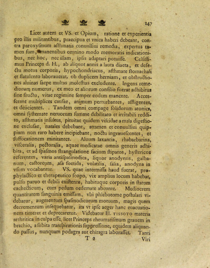 Licet autem et VS. et Opium, ratione et experientia pro Illis militantibus, praecipua et vnica haberi debeant, con» tra paroxyfmum afthmatis conuuljfiui remedia, expertus ta- men rum,%nanentibus omnino modo memoratis indicationi- bus, nec hoc, nec illam, ipfis adaptari potuifle. Celfiffi- mus Princeps d. H., ab aliquot annis a lauta diaeta, ct defe- £lu motus corporis, hypochondriacus, afthmate ftomachali et flatulento laborauerat, ob duplicem herniam, et obftru£lio- nes aluinas faepe multas moleftias excludente. Ingens reme- diorum numerus, ex meo et aliorum confilio fuerat adhibitus fine fru£Iu, vitae regimine femper eodem manente. Acces- ferant multiplices caufae, animum perturbantes, affligentes, et deiicientes. . Tandem omni compage fblidorum atonica, omni fyftemate neruorum fumme debilitato et irritabili reddi- to, afthmatis infultus, pituitae quidem vifcidae a mala digeftio- ne exclufae, natales debebant, attamen etconuulfiui quip- piam non raro habere incipiebant, no£Iu ingrauefcentes, et fuffocationem minitantes. Aluum laxantia, rhabarbarina, vifceralia, pe^Ior^lia, aquae medicatae omnis generis adhi- bita, et ad fpafinos ftrangulatione facium ftipatos, hyftericos referentes, varia antifpafmodica, liquor anodynus, galba- num, caftoreum, ^fa foetida, volatilia, falia, anodyna in vfum vocabantur. VS. quae intermiffa haud fuerat, prs- phyla£Iico et therapeutico fcopo, vix amplius locum habebat, pulfii paruo et debili exiftente, habituque corporis in flatum cachedicurn, cum pedum oedemate abeunte. Mediocrem quantitatem fanguinis emiflam, vbi phlebotome poftulari vi- debatur, augmentum fpafmodicorum motuum, magis quam decrementum infequebatur, ita vt ipfe aeger hanc euacuatio- nem timeret et deprecaretur. Videbatur 111. tissoto materia arthritica in culpa efle, licet Princeps rheumatifinum grauem in brachio, afubita tranfpirationis fupprefiione, equidem aliquan- do pafllis, nunquam podagra aut chiragra laboraffet. Tanti T 2 Viri
