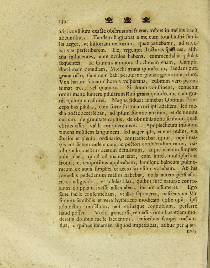abeuntibus. Tandem flagitabat a me cum tota Illuftri fami- lia aeger, vt hiftoriam malorum, quae patiebatur, aduAE- N IV M perfcriberem. Ille, vrgentes ftri6luras fpj^licas, afth- ma inducentes, ante oculos habens, commendabat pilulas lequentes: R. Gumm. ammon. drachmam vnam,. Camph. drachmam dimidiam, Mofchi grana quindecim, laudani puri grana ofio, fiant cum balf peruuiano pilulae granorum trium. Vna harum fumatur hora 6 velpertina, cubitum vero petens fumat tres, vel quatuor. Si aluum conftipent, conuenic omni mane fiimere pilularum Rufi grana quindecim, cum gra- nis quinque caftorei. Magna fiducia fumebat Optimus Prin- ceps has pilulas, cum forte fortuna ruri ipfi adeffem, fed me- dia no£le accerfebar, ad ipfiim fiimme anxium, et de tinnitu aurium, de grauitate capitis, de obnubilatione^fenfuum qiiafi ebrius effet, valde conquerentem. Apoplefticum infultum timens mifilTem fanguinem, fed aeger ipfe, et eius pulfiis, vix fortior et plenior ordinario, contradicebat,igitur, capiti ma- gis aut (altem eadem cura ac pexiori confiiJendum rarus, na- ribus admouebam acetum deftilliJtum, atque acetum fimplex rubi idaei, quod ad manus erat, cum linteis multiplicibus fronti, et temporibus applicabam, fimulque balneum pulmo- nicum ex aqua fimplici et aceto in vfum vocabam. Ab his . remediis pededentim melius habebar, nulla autem perfuallo- ne eo adigendus, vt pilulas illas, quibus fiiae naturae contra- rium quippiam inelTe affirmabat, iterum afliimeret. Ego iane facile confentiebam, vt illas feponeret, nefciens an Vir fumme fenfibilis et vere hyftericus modicam dofin opii, ipfi adiun^^um mofchum, aut vtriusque connubium, perferre haud pofier. Vixit, generofis remediis omnibus etiam mo- deratis dofibus facile laedendus, lenioribus femper tranan- dus, a quibus iuuamen aliquod impetrabat, adhuc per 4 an- nos-, I