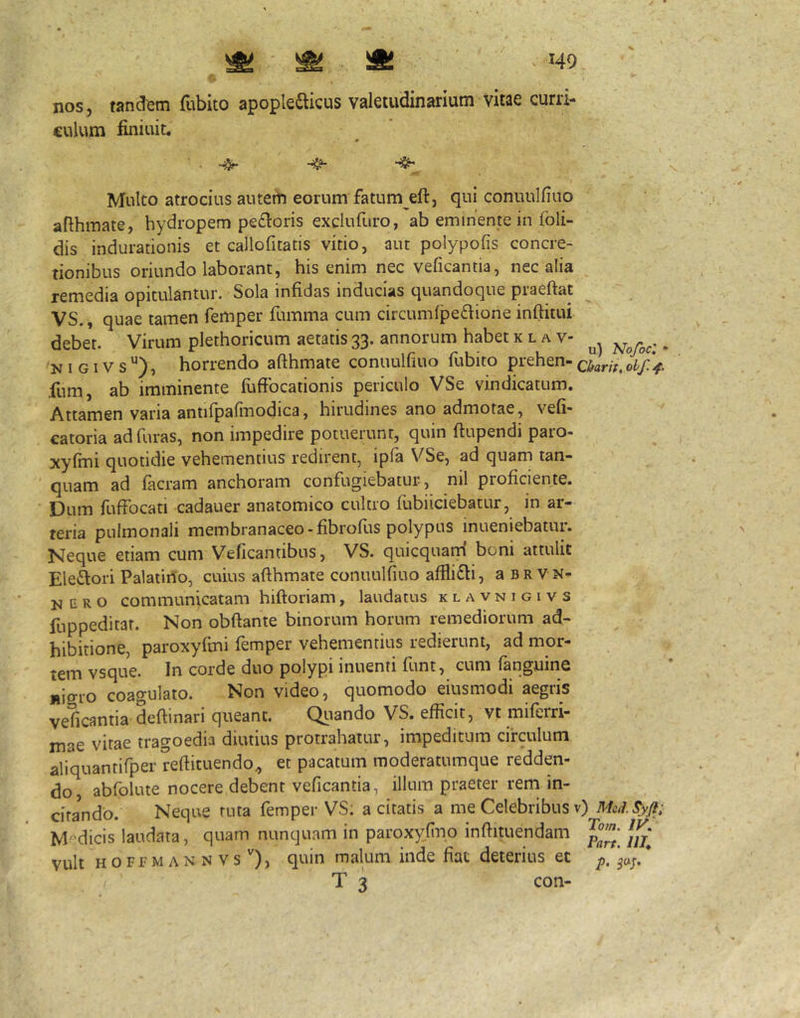 nos, tandem fubito apopledlicus valetudinarium vitae curri- culum finiuit. ■ . Multo atrocius auteth eorum fatum eft, qui conuulfiuo aflhmate, hydropem pefloris exdufuro, ab eminente in foli- dis indurationis et callofitatis vitio, aut polypofis concre- tionibus oriundo laborant, his enim nec veficantia, nec alia remedia opitulantur. Sola infidas inducias quandoque piaeftat . ^ VS., quae tamen femper fumma cum circumfpedione inftitui debe’t. Virum plethoricum aetatis 33. annorum habet k l a v- ^ N I GIV s horrendo afthmate conuulfiuo fubito prehen- fum, ab imminente fuffocationis periculo VSe vindicatum. Attamen varia antifpafinodica, hirudines ano admotae, vefi- catoria ad furas, non impedire potuerunt, quin ftupendi paro- xyfmi quotidie vehementius redirent, ipfa VSe, ad quam tan- quam ad facram anchoram confugiebatur, nil proficiente. Dum fuffocati cadauer anatomico cultro fubiiciebatur, in ar- teria pulmonali membranaceo-fibrofus polypus inueniebatur. Neque etiam cum Veficantibus, VS. quicquam boni attulit Elediori Palatino, cuius afthmate conuulfiuo afflifli, aBRVN- N c R o communicatam hiftoriam, laudatus klavnigivs fuppeditat. Non obftante binorum horum remediorum ad- hibitione, paroxyfini femper vehementius redierunt, ad mor- tem vsque. In corde duo polypi inuenti funt, cum fanguinc nigro coagulato. Non video, quomodo eiusmodi aegris veficantia deftinari queant. Qiiando VS. efficit, vt miferri- mae vitae tragoedia diutius protrahatur, impeditum circulum aliquantifper reftituendo^ et pacatum moderatumque redden- do, abfolute nocere debent veficantia, illum praeter rem in- citando. Neque ruta femper VS; a citatis a me Celebribus v) M-dicis laudata, quam nunquam in paroxyfino inftituendam jjj' vult HOFfMANNVs''), quin malum inde fiat deterius et ja;.* T 3 con-